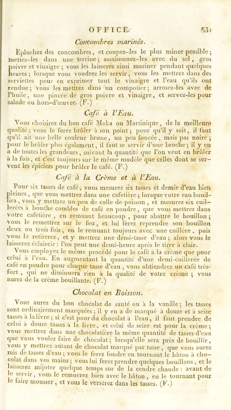 Concombres marines. Épluchez des concombres, et coupez-les le plus mince possible ; mettez-les dans une terrine; assaisonnez-lcs avec du sel, gros poivre et vinaigre ; vous les laisserez ainsi mariner pendant quelques heures; lorsque vous voudrez les servir, vous les mettrez dans des serviettes pour en exprimer tout le vinaigre et l’eau qu’ils ont rendue; vous les mettrez dans un compotier; arrosez-les avec de l’huile, une pincée de gros poivre et vinaigre, et servez-les pour salade ou hors-d’œuvre. (F.) Café à l’Eau. Vous choisirez du bon café Moka ou Martinique, de la meilleure qualité; vous le ferez brûler à son point; pour qu’il y soit, il faut qu’i! ait une belle couleur brune, un peu foncée , mais pas noire; pour le brûler plus également, il faut se servir d’une broche; il y en a de toutes les grandeurs, suivant la quantité que l’on veut en brûler à la fois, et c’est toujours sur le même modèle que celles dont se ser- vent les épiciers pour brûler le café. (F.) Café à la Crème et à l’Eau. Pour six tasses de café, vous mesurez six tasses et demie d’eau bieta pleines, que vous mettrez dans une cafetière; lorsque votre eau bouil- lira , vous y mettrez un peu de colle de poisson , et mesurez six cuil- lerées à bouche combles de café en poudre, que vous mettrez dans votre cafetière , en remuant beaucoup , pour abattre le bouillon ; vous le remettrez sur le feu, et lui ferez reprendre son bouillon deux ou trois fois , en le remuant toujours avec une cuillère , puis vous le retirerez, et y mettrez une demi-tasse d’eau ; alors vous le laisserez éclaircir : l’on peut une demi-heure après le tirer à clair. Vous employez le même procédé pour le café à la crème que pour celui à l’eau. En augmentant la quantité d’une demi-cuillerée de café en poudre pour chaque tasse d’eau , vous obtiendrez un café très- fort , qui ne diminuera rien à la qualité de votre crème ; vous aurez de la crème bouillante. (F.) Chocolat en Boisson. \'ous aurez du bon chocolat de santé ou à la vanille; les tasses sont ordinairement marquées ; il y en a de marqué à douze et à seize tasses à la livre; si c’est pour du chocolat à l’eau, il faut prendre de celui à douze tasses à la livre, et celui de seize est pour la crème; vous mettrez dans une chocolatière la même quantité de tasses d’eau que vous voulez faire de chocolat; lorsqu’elle sera près de bouillir, vous y mettrez autant de chocolat marqué par tasse , que vous aurez mis de tasses d’eau ; vous le ferez fondre en tournant le bâton à cho- colat dans vos mains; vous lui ferez prendre quelques bouillons, et le laisserez mijoter quelque temps sur de la cendre chaude : avant de e servir, vous le remuerez bien avec le bâton , en le tournant pour le lanc mousser, et yous le verserez dans les tasses. (F.)