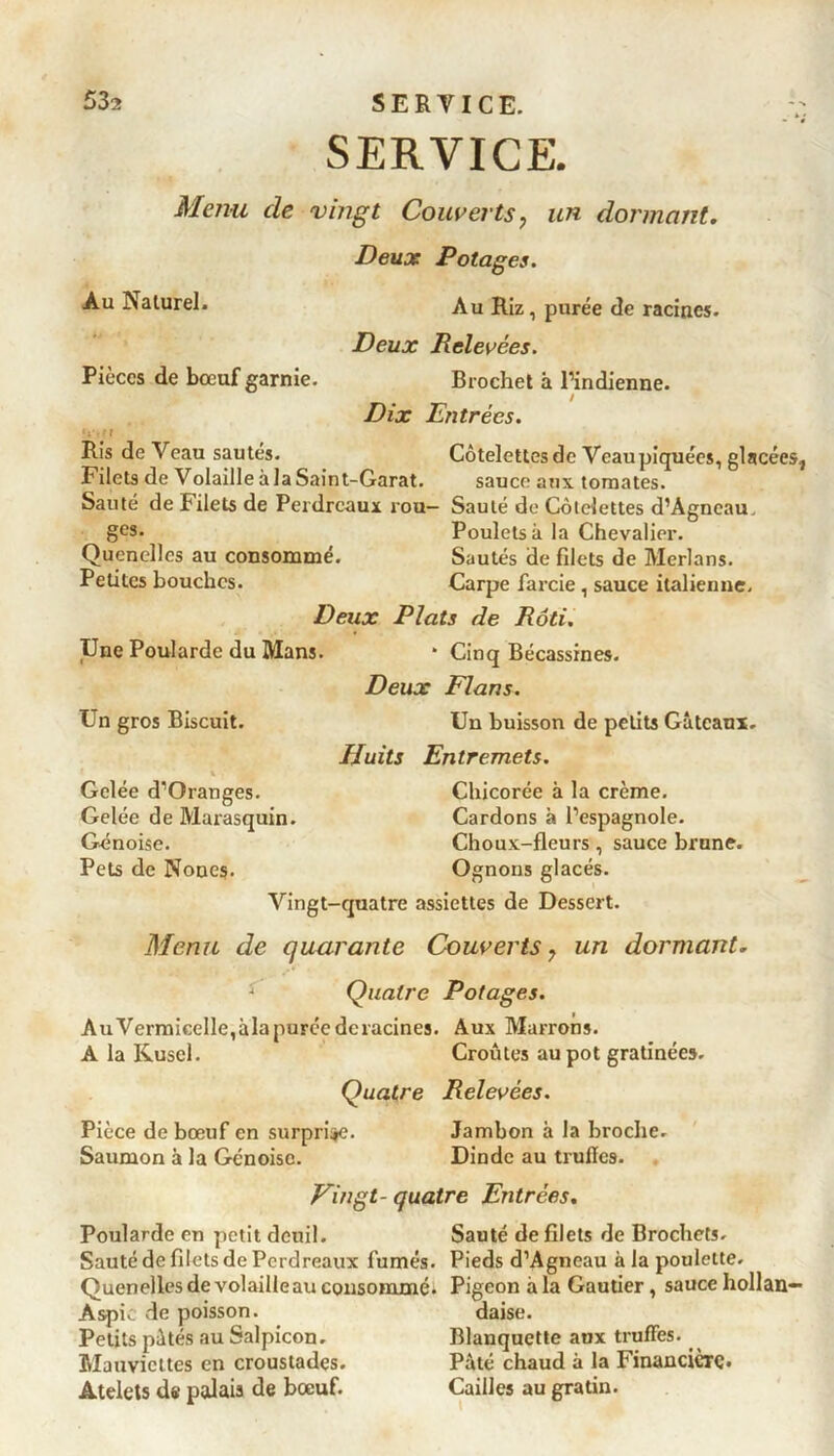 SERVICE. Menu de vingt Couverts? un dormant. Deux Potages. Au Naturel. Au Riz, purée de racines. Deux Relevées. Pièces de bœuf garnie. Brochet à Pindienne. / Dix Entrées. • l Ris de Veau sautés. Côtelettesdc Vcaupiquées, glacées, Filets de Volaille à la Saint-Garat. sauce aux tomates. Sauté de filets de Perdreaux rou— Sauté de Côtelettes d’Agncau. ges- Poulets à la Chevalier. Quenelles au consommé. Sautés de filets de Merlans. Petites bouches. Carpe farcie , sauce italienne. Deux Plats de Rôti. Une Poularde du Mans. * Cinq Bécassines. Deux Flans. Un gros Biscuit. Un buisson de petits Gâteaux. Huits Entremets. i . Gelée d’Qranges. Chicorée à la crème. Gelée de Marasquin. Cardons à l’espagnole. Génoise. Choux-fleurs , sauce brune. Pets de Nones. Ognons glacés. Vingt-quatre assiettes de Dessert. Menu de quarante Couverts 7 un dormant. J Quatre Potages. Au Vermicelle,àla purée déracinés. Aux Marrons. A la Kusel. Croûtes au pot gratinée». Quatre Relevées. Pièce de bœuf en surprime. Jambon à la broche. Saumon à la Génoise. Dinde au trufics. Vingt- quatre Entrées. Poularde en petit deuil. Sauté de filets de Brochets. Sauté de filets de Perdreaux fumés. Pieds d’Agneau à la poulette. Quenelles de volaille au consommé. Pigeon àla Gautier, sauce hollan— Aspic de poisson. daise. Petits pâtés au Salpicon. Blanquette aux truffes. Mauviettes en croustades. Pâté chaud à la Financière. Atelets de palais de bœuf. Cailles au gratin.