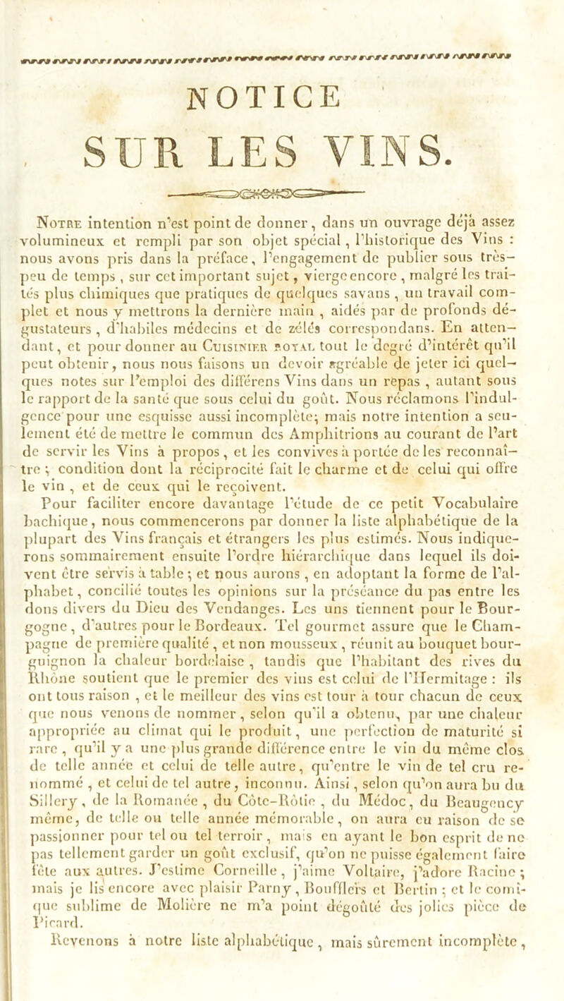 NOTICE SUR LES VINS. Notre intention n’est point de donner, dans un ouvrage déjà assez volumineux et rempli par son objet spécial, l’historique des Vins : nous avons pris dans la préface, l’engagement de publier sous très- peu de temps, sur cet important sujet, viergeencore , malgré les trai- tés plus chimiques que pratiques de quelques savans, un travail com- plet et nous y mettrons la dernière main , aidés par de profonds dé- gustateurs , d’habiles médecins et de zélés correspondons. En atten- dant, et pour donner au Cuisinier joyau tout le degré d’intérêt qu’il peut obtenir, nous nous faisons un devoir agréable de jeter ici quel- ques notes sur l’emploi des différons Vins dans un repas , autant sous le rapport de la santé que sous celui du goût. Nous réclamons l’indul- gence'pour une esquisse aussi incomplète; mais notre intention a seu- lement été de mettre le commun des Ampliitrions au courant de l’art de servir les Vins à propos, et les convives à portée de les reconnaî- tre ; condition dont la réciprocité fait le charme et de celui qui offre le vin , et de ceux qui le reçoivent. Pour faciliter encore davantage l’étude de ce petit Vocabulaire bachique, nous commencerons par donner la liste alphabétique de la plupart des Vins français et étrangers les pins estimés. Nous indique- rons sommairement ensuite l’ordre hiérarchique dans lequel ils doi- vent être servis à table ; et nous aurons, en adoptant la forme de l’al- phabet, concilié toutes les opinions sur la préséance du pas entre les dons divers du Dieu des Vendanges. Les uns tiennent pour le Bour- gogne, d’autres pour le Bordeaux. Tel gourmet assure que le Cham- pagne de première qualité , et non mousseux, réunit au bouquet bour- guignon la chaleur bordelaise , tandis que l’habitant des rives du Rhône soutient que le premier des vins est celui de l’ITermitage : ils ont tous raison , et le meilleur des vins est tour à tour chacun de ceux que nous venons de nommer, selon qu’il a obtenu, par une chaleur appropriée nu climat qui le produit, une perfection de maturité si rare , qu’il y a une plus grande différence entre le vin du même clos de telle année et celui de telle autre, qu’entre le vin de tel cru re- nommé , et celui de tel autre, inconnu. Ainsi, selon qu’on aura bu du Sillery, de la Romanée , du Côte-Rôtie , du Médoc, du Beaugency même, de telle ou telle année mémorable, on aura eu raison de se passionner pour tel ou tel terroir, mais en ayant le lion esprit de ne pas tellement garder un goût exclusif, qu’on ne puisse également faire fêle aux autres. J’estime Corneille, j’aime Voltaire, j’adore Racine; mais je lis encore avec plaisir Parny , Boufflcrs et Berlin ; et le comi- que sublime de Molière ne m’a point dégoûté ères jolies pièce de Picard. Revenons à notre liste alphabétique , mais sûrement incomplète ,