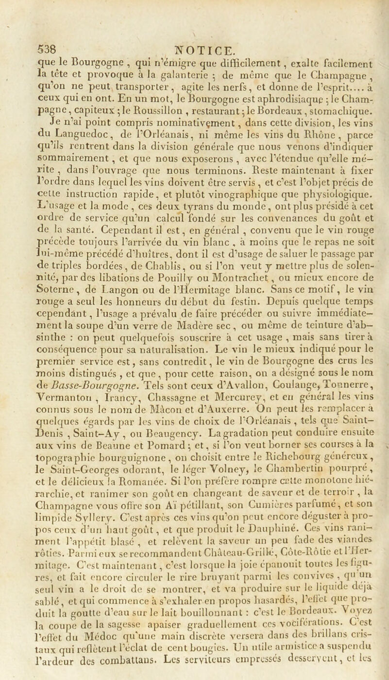 que le Bourgogne , qui n’émigre que difficilement, exalte facilement la tête et provoque à la galanterie } de même que le Champagne , qu’on ne peut transporter, agite les nerfs, et donne de l’esprit.... à ceux qui en ont. En un mot, le Bourgogne est aphrodisiaque ; le Cham- pagne , capiteux ; le Roussillon , restaurant} le Bordeaux, stomachique. Je n’ai point compris nominativçment, dans cette division, les vins du Languedoc, de l’Orléanais, ni même les vins du Rhône, parce qu’ils rentrent dans la division générale que nous venons d’indiquer sommairement, et que nous exposerons, avec l’étendue qu’elle mé- rite , dans l’ouvrage que nous terminons. Reste maintenant à fixer l’ordre dans lequel les vins doivent être servis, et c’est l’objet précis de cette instruction rapide, et plutôt vinographique que physiologique. L’usage et la mode , ces deux tyrans du monde, ont plus présidé à cet ordre de service qu’un calcul fondé sur les convenances du goût et de la santé. Cependant il est, en général , convenu que le vin rouge précède toujours l’arrivée du vin blanc , à moins que le repas ne soit lui-même précédé d’huîtres, dont il est d’usage de saluer le passage par de triples bordées, de Chablis, ou si l’on veut y mettre plus de solen- nité, par des libations de Pouilly ou Montrachet, ou mieux encore de Soterne, de Langon ou de l’Hermitage blanc. Sans ce motif, le vin rouge a seul les honneurs du début du festin. Depuis quelque temps cependant, l’usage a prévalu de faire précéder ou suivre immédiate- ment la soupe d’un verre de Madère sec, ou même de teinture d’ab- sinthe : on peut quelquefois souscrire à cet usage , mais sans tirera conséquence pour sa naturalisation. Le vin le mieux indiqué pour le premier service est, sans contredit, le vin de Bourgogne des crus les moins distingués , et que, pour cette raison, 011 a désigné sous le nom de Basse-Bourgogne. Tels sont ceux d’Avallon, Coulange, Tonnerre, Vermanton , lrancy, Chassagne et Mercurey, et en général les vins connus sous le nom de Mâcon et d’Auxerre. On peut les remplacer à quelques égards par les vins de choix de l’Orléanais , tels que Saint- Denis , Saint-Ay , ou Beaugency. La gradation peut conduire ensuite aux vins de Beaune et Pomard ; et, si l’on veut borner ses courses à la topographie bourguignonc, 011 choisit entre le Richebourg généreux, le Saint-Georges odorant, le léger Volney, le Chamberlin pourpré, et le délicieux !a Romanée. Si l’on préfère rompre cette monotone hié- rarchie, et ranimer son goût en changeant de saveur et de terroir , la Champagne vous offre son Aï pétillant, son Cumières parfumé, et son limpide Syllcry. C’est après ces vins qu’on peut encore déguster à pro- pos ceux d’un haut goût, et que produit le Dauphiné. Ces vins rani- ment l’appétit blasé , et relèvent la saveur un peu fade des viandes rôties. Parmieux se recommandent Châleau-Grillé, Côte-Rôtie etl Her- mitage. C’est maintenant, c’est lorsque la joie épanouit toutes les figu- res, et fait encore circuler le rire bruyant parmi les convives, qu un seul vin a le droit de se montrer, et va produire sur le liquide déjà sablé, et qui commence à s’exhaler en propos hasardés, l’elfet que pro- duit la goutte d’eau sur le lait bouillonnant : c’est le Bordeaux. \ oyez la coupe de la sagesse apaiser graduellement ces vociférations. C est l’effet du Médoc qu'une main discrète versera dans des brillans cris- taux qui reflètent l’éclat de cent bougies. Un utile armistice a suspendu l’ardeur des combatlaus. Les serviteurs empressés desservent, et les