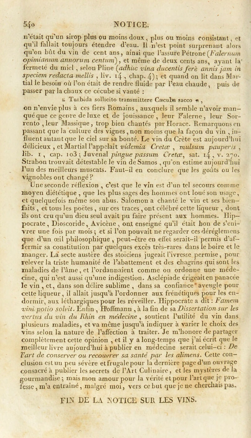 n’était qu’un sirop plus ou moins doux, plus ou moins consistant, et qu il fallait toujours étendre d’eau. II n’est point surprenant alors qu’on bût du vin de cent ans, ainsi que l’assure Pétrone[Falernum opinuanum annorum cent uni), et même de deux cents ans, ayant la fermeté du miel , selon Pline (adhùc vina ducentis ferè annis jam in speciem redacta mellis , liv. , chap. 4); et quand on lit dans Mar- tial le besoin où l’on était de rendre fluide par l’eau chaude, puis de passer par la chaux ce cécube si vanté : a Tuibida solheito transmittere Cæcuba sacco * , on n’envie plus à ces fiers Romains , auxquels il semble n’avoir man- qué que ce genre de luxe et de jouissance, leur Falerne, leur Sor- rento ,leur Massique, trop bien chantés par Horace. Remarquons en passant que la culture des vignes, non moins que la façon du vin , in- fluent autant que le ciel sur sa bonté. Le vin du Crète est aujourd’hui délicieux , et Martial l’appelait videmia Cretœ , mulsum pauperis , lib. i, cap. io3; Juvenal pingue passurn Cretœ, sat. i/j , v. 270. Strabon trouvait détestable le vin de Samos , qu'on estime aujourd’hui l’un des meilleurs muscats. Faut-il en conclure que les goûts ou les vignobles ont changé? One seconde réflexion , c’est que le yin est d’un tel secours comme moyen diététique , que les plus sages des hommes ont loué son usage, et quelquefois meme son abus. Salomon a chanté le vin et ses bien- faits , et tous les poètes , sur ces traces , ont célébré cette liqueur , dont ils ont cru qu’un dieu seul avait pu faire présent aux hommes. Hip- pocrate , Dioscoride, Avicène, ont enseigné qu’il était bon de s’eni- vrer une fois par mois; et si l’on pouvait ne regarder ces déréglemens que d’un œil philosophique , peut-être en effet serait-il permis d’af- fermir sa constitution par quelques excès très-rares dans le boire et le manger. Là secte austère des stoïciens jugeait l’ivresse permise, pour relever la triste humanité de Rabattement et des chagrins qui sont les maladies de l’âme, et l’ordannaient comme ou ordonne une méde- cine, qui n’est aussi qu’une indigestion. Asclépiade érigeait en panacée le vin , et, dans son délire sublime , dans sa confiance' aveugle pour celte liqueur, il allait jusqu’à l’ordonner aux frénétiques pour les en- dormir, aux léthargiques pour les réveiller. Hippocrate a dit : Famem vint, polio solvil. Enfin , Hoffmann , à la fin de sa Dissertation sur les 1vertus du vin du Rhin en médecine , soutient l’utilité du vin dans plusieurs maladies, et va même jusqu’à indiquer à varier le choix des vins selon la nature de l’affection à traiter. Je m’honore de partager complètement cette opinion , et il y a long-temps que j’ai écrit que le meilleur livre aujourd’hui à publier en médecine serait celui-ci : De Vart de conserver ou recouvrer sa santé par les alimens. Celte con- clusion est un peu sévère etfrugalepour la dernière page d’un ouvrage consacré à publier les secrets de l’Art Culinaire, et les mystères de la gourmandise; mais mon amour pour la vérité et pour l’art que je pro- fesse, m’a entraîné, malgré moi, vers ce but que je ne cherchais pas. FIN DE LA NOTICE SUR LES VINS.