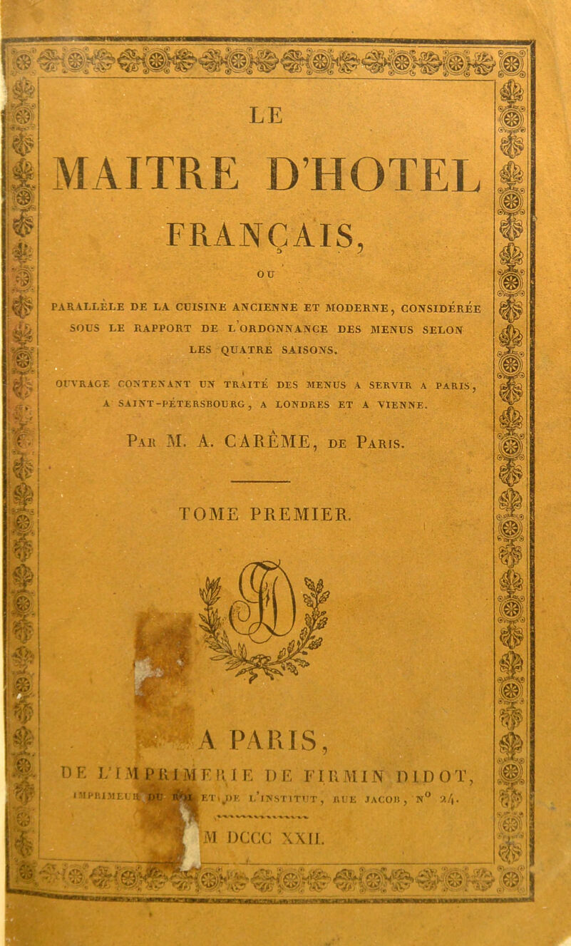 MAITRE D’HOTEL mmâ I TRANÇAIS, ou PARALLÈLE DE LA CUISINE ANCIENNE ET MODERNE, CONSIDÉRÉE SOUS LE RAPPORT DE l’oRDONNANGE DES MENUS SELON LES QUATRE SAISONS. j OITA'RAGF. CONTENAA-T UN TRAITÉ DES MENUS A SERVIR A PARIS, A SAINT-PÉTERSBOURG, A LONDRES ET A VIENNE. Par M. a. CA RE AIE, de Paris. TOME PREMIER. » MPnX.MEL l A PARIS DE LA M P1M F W 1 E D E FIK M IN D l D O T, ET\,I>K 1,’lNSTITUT, RUE JACOB, N° M DCCC XX11.