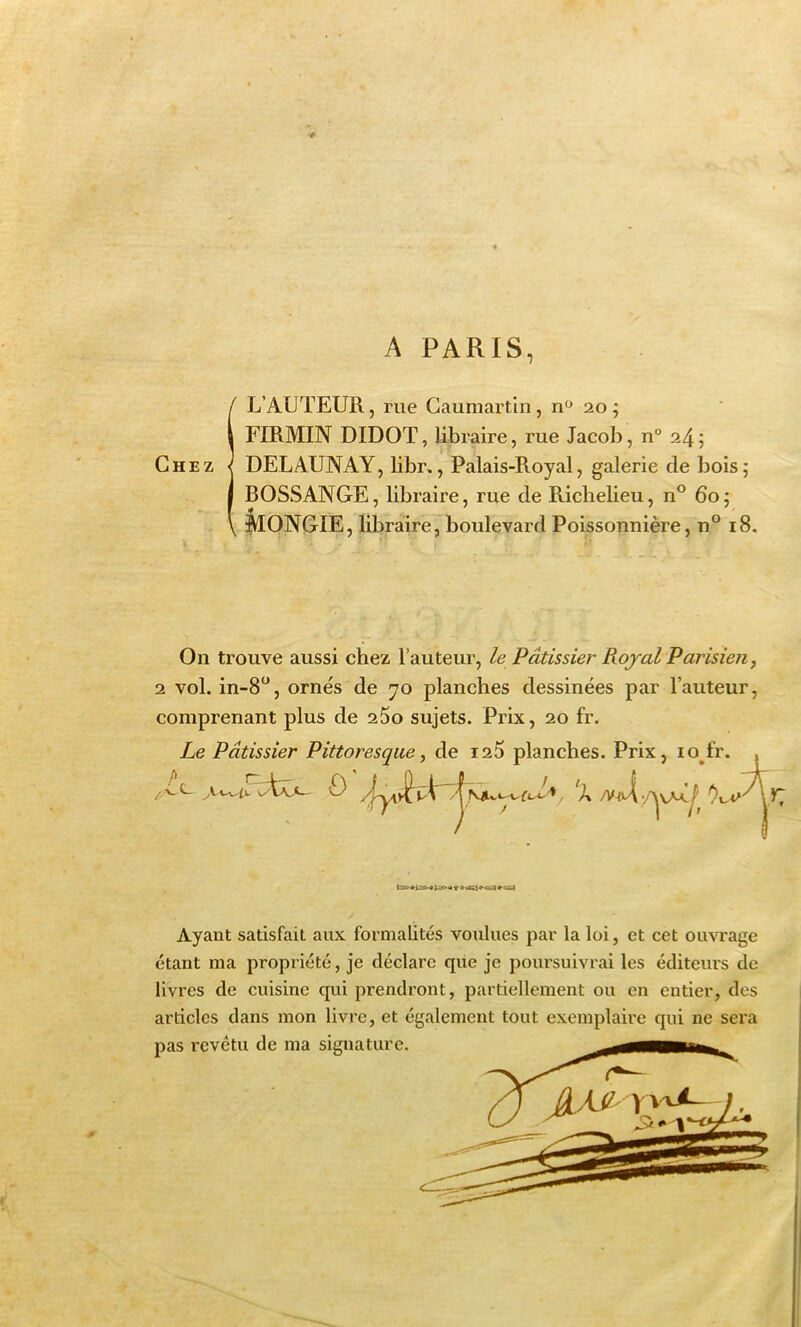 A PARIS, IL’AUTEUR, rue Gaumartin, n“ 20 ; FIRMIN DIDOT, libraire, rue Jacob, n° 24 5 DELAUNAY, libr., Palais-Royal, galerie de bois; BOSSANGE, libraire, rue de Richelieu, n° 60; MONGIE, libraire, boulevard Poissonnière, n° 18. On trouve aussi chez l’auteur, le Pâtissier Rojal Parisien, 2 vol. in-S^^, ornés de 70 planches dessinées par l’auteur, comprenant plus de 260 sujets. Prix, 20 fr. Le Pâtissier Pittoresque, de i25 planches. Prix, lo^fr. 0 , 'L /Vit ' y Ayant satisfait aux formalités voulues par la loi, et cet ouvrage étant ma propriété, je déclare que je poursuivrai les éditeurs de livres de cuisine qui prendront, partiellement ou en entier, des articles dans mon livre, et également tout exemplaire qui ne sera pas revêtu de ma signature.