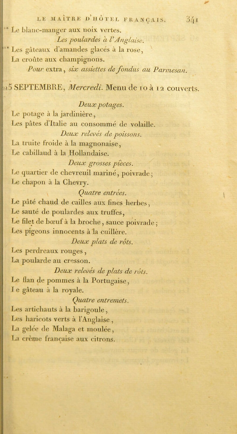 Lli iMAÎTIll-: o’ilOTKL FUANCAJS. 3/| J '* Le blaiic-nuiuger aux noix vertes. Les poulardes a VAnglaise. Les gâteaux d’amaiides glacés à la rose, ^ La croûte aux chainpigiions. Pour extra, six assiettes de fondus au Parmesan. i5 SEPTEMBRE, Mercredi. Menu de lo à 12 couverts. Deux potages. Le potage à la jardinière, Les pâtes d’Italie au consommé de volaille. Deux relevés de poissons. La truite froide à la magnonaise, Le cabillaud à la Hollandaise. Deux grosses pièces. fie quartier de chevreuil mariné, poivrade; Le chapon à la Chevry. Quatre entrées. Le pâté chaud de cailles aux fines herbes, Le sauté de poulardes aux truffes. Le filet de bœuf à la broche, sauce poivrade ; Les pigeons innocents à la cuillère. Deux plats de rôts. Les perdreaux rouges, La poularde au cresson. Deux relevés de plats de rôts. Le flan de pommes à la Portugaise, I e gâteau à la royale. Quatre entremets. Les artichauts à la barijroule, fiCS haricots verts à l’Anglaise, O • fia gelée de Malaga et moulée, La crème française aux citrons. O