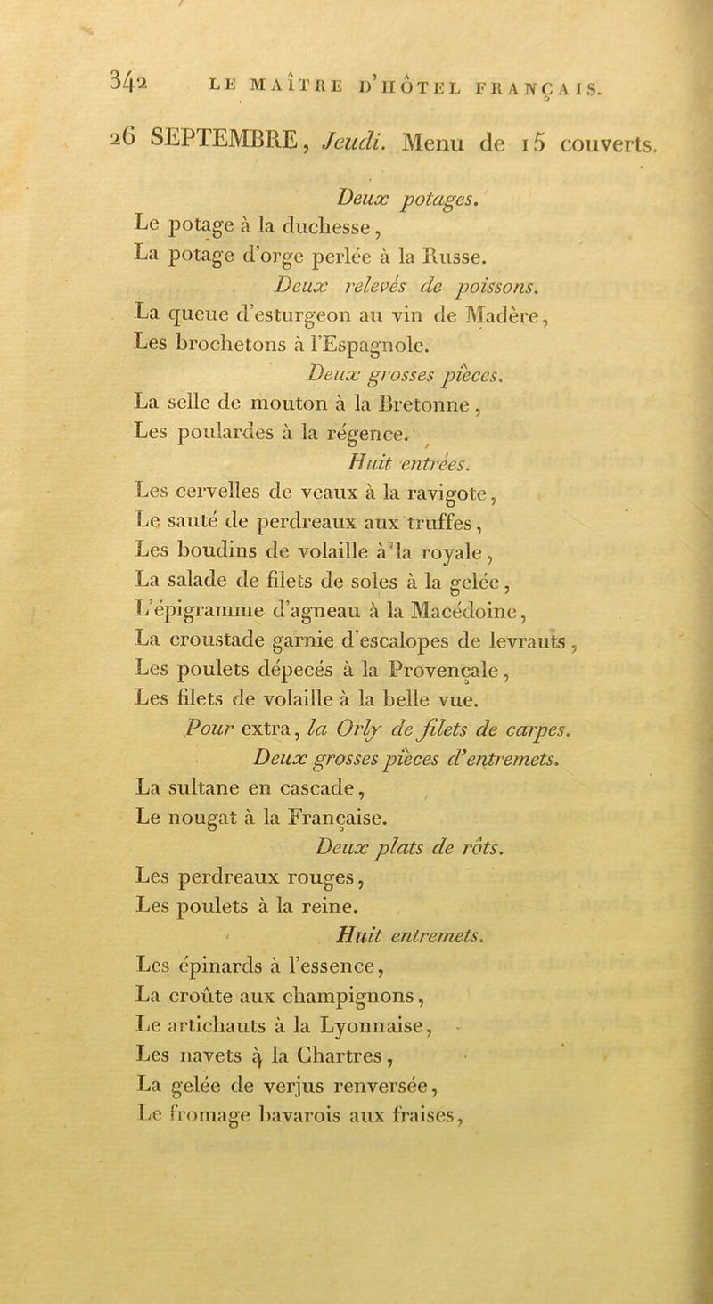 / 34'.i LE MAITRE d’iIüTEL ER A JVC Al S. 26 SEPTEMBRE, Jeudi. Menu de 15 couverts. Deux potages. Le potage à la duchesse, La potage d’orge perlée à la Russe. Deux relevés de poissons. La cpieue d’esturgeon au vin de Madère, Les brochetons à l’Espagnole. Deux gi osses pièces. La selle de mouton à la Bretonne , Les poulardes à la régence. Huit enti'ées. Les cervelles de veaux à la ravieote, Le sauté de perdreaux aux truffes, Les boudins de volaille à’la royale, La salade de filets de soles à la «■elée, O ' L’épigramme d’agneau à la Macédoine, La croustade garnie d’escalopes de levrauts, Les poulets dépecés à la Provençale, Les filets de volaille à la belle vue. Pour extra, la Orlj de filets de carpes. Deux grosses pièces d’entremets. La sultane en cascade, Le nougat à la Française. Deux plats de rôts. Les perdreaux rouges, Les poulets à la reine. Huit entremets. Les épinards à l’essence, La croûte aux champignons, Le artichauts à la Lyonnaise, Les navets 4 1a Chartres, La gelée de verjus renversée, T;C fromage bavarois aux fraises.