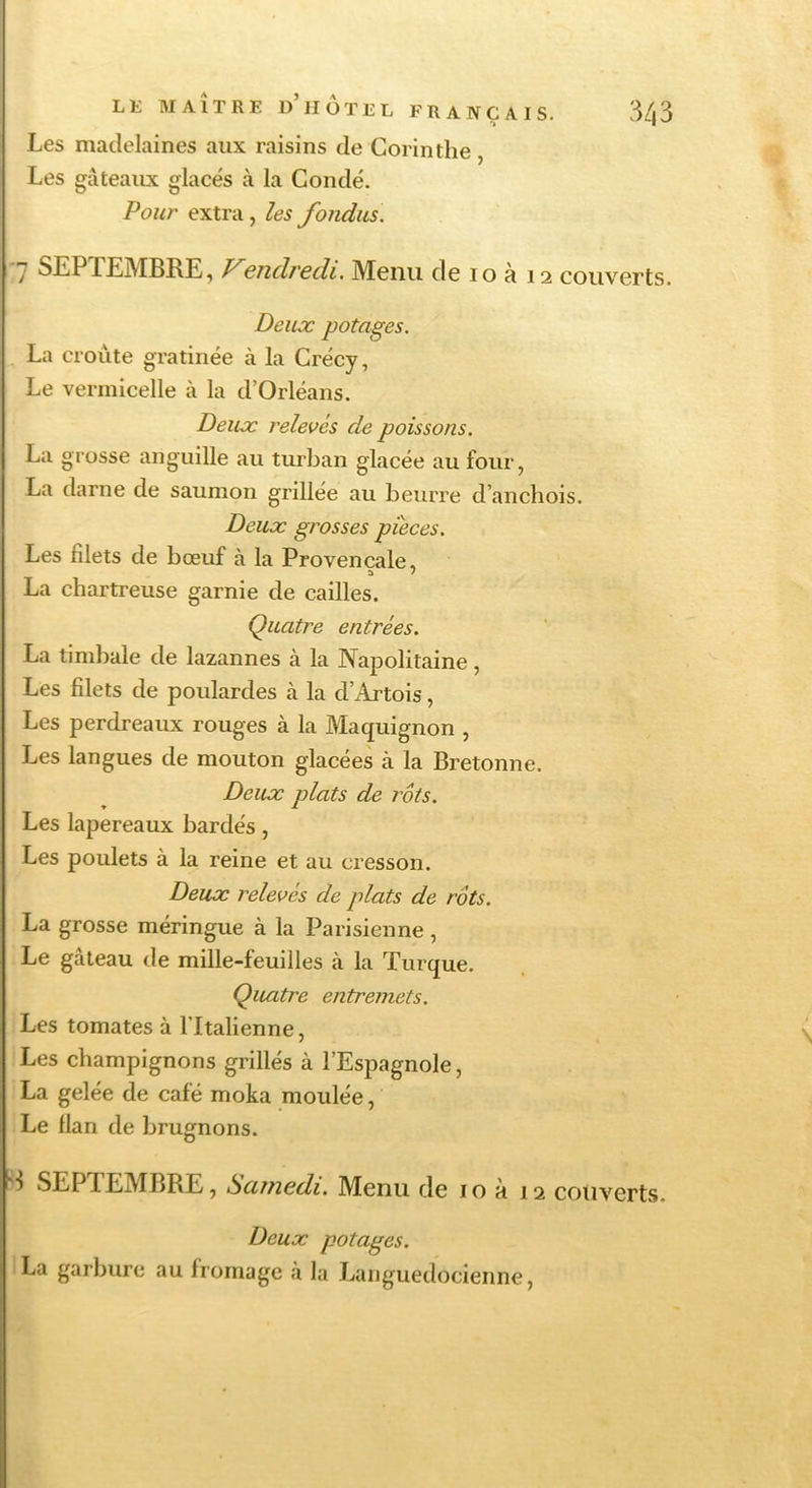 Les madelaines aux raisins de Corinthe , Les gâteaux glace's à la Condé. Pour extra , les fondus. 'J SEPTEMBRE, 6nd/'6(îi, Menu de lo à 12 couverts Deux potages. La croûte gratinée à la Crécy, Le vermicelle à la d’Orléans. Deux relevés de poissons. La grosse anguille au turban glacée au four, La darne de saumon grillée au beurre d’anchois. Deux grosses pièces. Les filets de bœuf à la Provençale, a / La chartreuse garnie de cailles. Quatre entrées. La timbale de lazannes à la Napolitaine, Les filets de poulardes à la d’Artois, Les perdreaux rouges à la Maquignon , Les langues de mouton glacées à la Bretonne. Deux plats de rôts. Les lapereaux bardés, Les poulets à la reine et au cresson. Deux relevés de plats de rôts. La grosse méringue à la Parisienne , Le gâteau de mille-feuilles à la Turque. Quatre entremets. Les tomates à l’Italienne, Les champignons grillés à l’Espagnole, La gelée de café moka moulée, Le flan de brugnons. SEPTEMBRE, Scutiedi. Menu de i o à 12 couverts. Deux potages. La garbure au fromage à la Languedocienne,