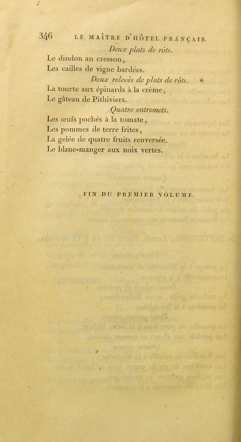 Deux plats de rôts. Le dindon au cresson, Les cailles de vigne bardées. Deux relevés de plats de rôts. * La tourte aux épinards à la crème, Le gâteau de Pithiviers. Quatre entremets. Les œufs pochés à la tomate, Les pommes de terre frites, La gelée de quatre fruits renversée. Le blanc-manger aux noix vertes. r FIN DU PREMIER VOLUME. / t