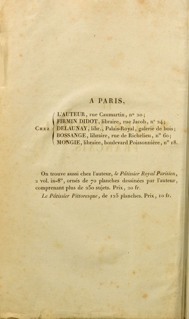 i / A PARIS, (L’AUTEUR, rue Gaumartin, n° 20; FIRMIN DIDOT, libraire, rue Jacob, n° 24 ; DELAUNAY, libr., Palais-Royal, galerie de bois; BOSSANGE, libraire, rue de Richelieu, n° 60; MONGIE, libraire, boulevard Poissonnière, n° 18. On trouve aussi chez l’auteur, le Pâtissier Royal Parisien, 2 vol. in-8°, ornés de 70 planches dessinées par l’auteur, comprenant plus de 25o sujets. Prix, 20 fr. Le Pâtissier Pittoresque, de 125 planches. Prix, 10 fr.