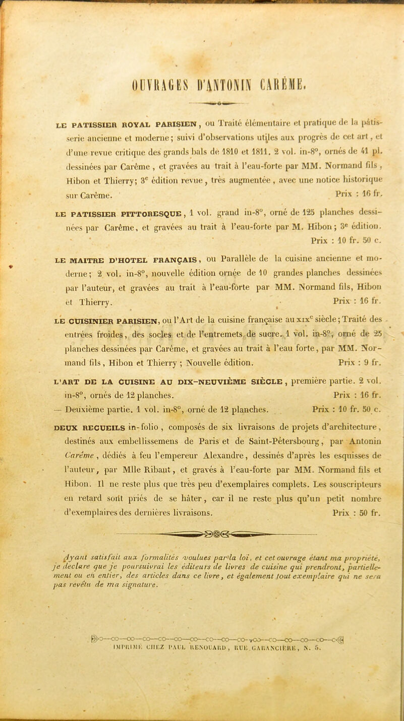 m OUVRAGES D’WTONIN CARÊME. LE PATISSIER ROYAL PARISIEN , ou Traité élémentaire et pratique de la pâtis- serie ancienne et moderne ; suivi d’observations utiles aux progrès de cet art, et d’une revue critique des grands bals de 1810 et 1811. 2 vol. in-8°, ornés de 41 pi. dessinées par Carême , et gravées au trait à l’eau-forte par MM. Normand fils , Hibou et Thierry; 3e édition revue, très augmentée, avec une notice historique sur Carême. Pr*x : fr. LE PATISSIER PITTORESQUE, 1 vol. grand in-8°, orné de 125 planches dessi- nées par Carême, et gravées au trait à l’eau-forte par M. Hibou; 3e édition. Prix : 10 fr. 50 c. LE MAITRE d'hotel français, ou Parallèle de la cuisine ancienne et mo- derne; 2 vol. in-8°, nouvelle édition ornée de 10 grandes planches dessinées par l’auteur, et gravées au trait à l’eau-forte par MM. Normand fils, Hibou et Thierry. Prix : 16 fr. le cuisinier parisien, ou l’Art de la cuisine française au xixc siècle; Traité des entrées froides, des socles et de l’entremets de sucre. 1 vol. in-8°, orné de 25 planches dessinées par Carême, et gravées au trait à l’eau forte, par MM. Nor- mand fils, Hibon et Thierry ; Nouvelle édition. Prix : 9 fr. L’ART DE LA CUISINE au dix-neuvième siècle, première partie. 2 vol. in-8°, ornés de 12 planches. Prix : 16 fr. — Deuxième partie. 1 vol. in-8°, orné de 12 planches. Prix : 10 fr. 50 c. deux recueils in- folio , composés de six livraisons de projets d’architecture, destinés aux embellissemens de Paris et de Saint-Pétersbourg, par Antonin Carême , dédiés à feu l’empereur Alexandre, dessinés d’après les esquisses de l’auteur, par Mlle Ribaut, et gravés à l:eau-forte par MM. Normand fils et Hibon. Il ne reste plus que très peu d’exemplaires complets. Les souscripteurs eu retard sorit priés de se hâter, car il ne reste plus qu’un petit nombre d’exemplaires des dernières livraisons. Prix : 50 fr. Ayant satisfait aux formalités moulues parla loi, et cet ouvrage étant ma propriété, je déclaré que je poursuivrai les éditeurs de livres de cuisine qui prendront, partielle- ment ou en entier, des articles dans ce livre, et également tout exemplaire qui ne sera pas revêtu de ma signature. IMI’UlAli; CHEZ PAUL 1VENOUAUU , KUE.ÜAUA.NClfeRK, X) CO—c<^| K. 5.