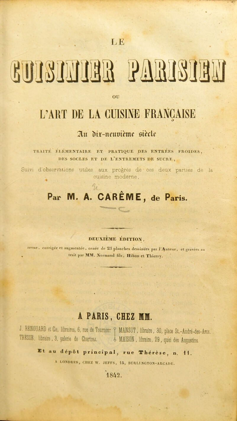 LE ou L’ART DE LA CUISINE FRANÇAISE 2lit înir-neutnème siècle TRAITÉ ÉLÉMENTAIRE ET PRATIQUE DES ENTREES FROIDES, DES SOCLES ET DE L’F.NTREMETS DE SUCRE , Suivi d'observ'ations utiles aux progrès de • ees deux parties de la cuisine moderne, « Par M. A. CAREME, de Paris. DEUXIÈME ÉDITION, revue, corrigée et augmentée, ornée <lc 2i> planches dessinées pal l’Auteur, et gravées au trait par MM. Normand fils, Hibou et Thierry. A PARIS, CHEZ M. J. RENOUARD et Cie, libraires, 6, rue de Toumon: f MANSUT, libraire, 30, place St.-André-des-Arcs. TRESSE, libraire, 3, galerie de Chartres. A MAISON, libraire, 29, qu'ai des Augustins. Et au dépôt principal , rue Thérèse, n. 11. A LONDRES, CHEZ W. JEFFS, 15, BÜRLINGTON-ARCADE. 1842.