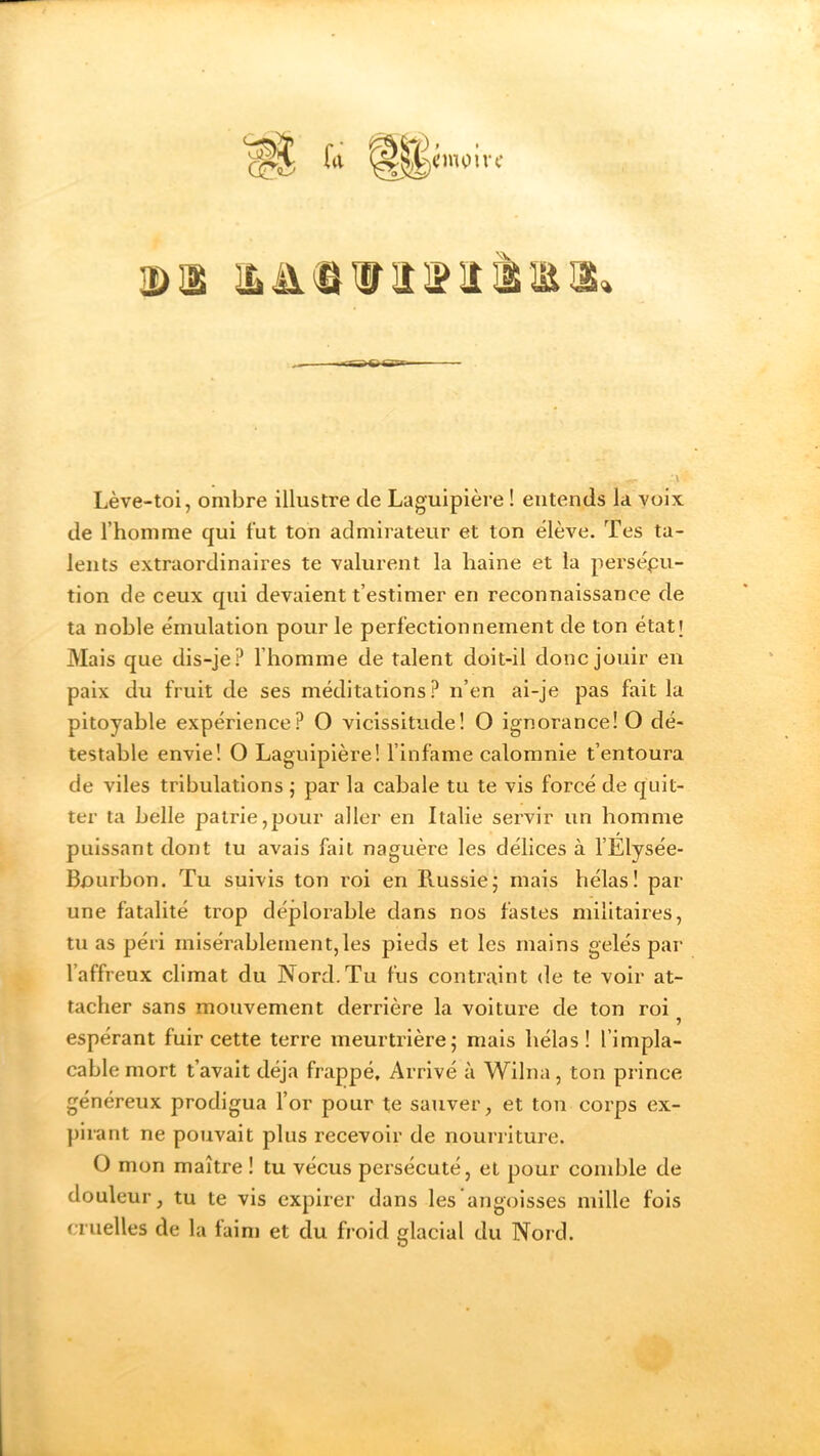 2DÜS Lève-toi, ombre illustre de Laguipière ! entends la voix de l’homme qui fut ton admirateur et ton élève. Tes ta- lents extraordinaires te valurent la haine et la persécu- tion de ceux qui devaient t’estimer en reconnaissance de ta noble émulation pour le perfectionnement de ton état; Mais que dis-je? l’homme de talent doit-il donc jouir en paix du fruit de ses méditations? n’en ai-je pas fait la pitoyable expérience? O vicissitude! O ignorance! O dé- testable envie! O Laguipière! l’infame calomnie t’entoura de viles tribulations ; par la cabale tu te vis forcé de quit- ter ta belle patrie,pour aller en Italie servir un homme puissant dont tu avais fait naguère les délices à l’Elysée- Bourbon. Tu suivis ton roi en Russie; mais hélas! par une fatalité trop déplorable dans nos fastes militaires, tu as péri misérablement,les pieds et les mains gelés par l’affreux climat du Nord. Tu fus contraint de te voir at- tacher sans mouvement derrière la voiture de ton roi ? espérant fuir cette terre meurtrière; mais hélas! l'impla- cable mort t’avait déjà frappé. Arrivé à Wilna, ton prince généreux prodigua l’or pour te sauver, et ton corps ex- pirant ne pouvait plus recevoir de nourriture. O mon maître ! tu vécus persécuté, et pour comble de douleur, tu te vis expirer dans les angoisses mille fois cruelles de la laim et du froid glacial du Nord.