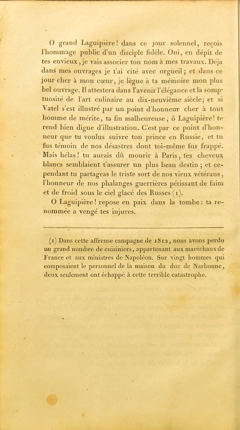 O grand Laguipière ! dans ce jour solennel, reçois l’hommage public d’un disciple fidèle. Oui, en dépit de tes envieux, je vais associer ton nom à mes travaux. Déjà dans mes ouvrages je t’ai cité avec orgueil ; et dans ce jour cher à mon cœur, je lègue à ta mémoire mon plus bel ouvrage. Il attestera dans Y avenir l’élégance et la somp- tuosité de l’art culinaire au dix-neuvième siècle ; et si Vatel s’est illustré par un point d’honneur cher à tout homme de mérite, ta fin malheureuse, ô Laguipière! te rend bien digne d’illustration. C’est par ce point d’hon- neur que tu voulus suivre ton prince en Russie, et tu fus témoin de nos désastres dont toi-même fus frappé. Mais hélas ! tu aurais dû mourir à Paris, tes cheveux blancs semblaient t’assurer un plus beau destin 5 et ce- pendant tu partageas le triste sort de nos vieux vétérans , l’honneur de nos phalanges guerrières périssant de faim et de froid sous le ciel glacé des Russes (1). O Laguipière ! repose en paix dans la tombe : ta re- nommée a vengé tes injures. (1) Dans cette affreuse campagne de 1812, nous avons perdu un grand nombre de cuisiniers, appartenant aux mai’échauxde France et aux ministres de Napoléon. Sur vingt hommes qui composaient le personnel de la maison du duc de Narbonne, deux seulement ont échappé à cette terrible catastrophe.