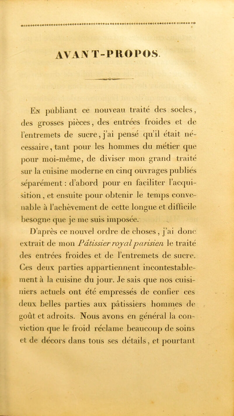 . C»Ol~C»O» MMMM (» C>®0< **■« ««•* O* »<!••»*•• AVANT-PROPOS -^raj^rar^-- — - En publiant ce nouveau traité des socles, des grosses pièces, des entrées froides et de l’entremets de sucre, j’ai pensé qu’il était né- cessaire, tant pour les hommes du métier que pour moi-même, de diviser mon grand traité sur la cuisine moderne en cinq ouvrages publiés séparément : d’abord pour en faciliter l’acqui- sition , et ensuite pour obtenir le temps conve- nable à l’achèvement de cette longue et difficile besogne que je me suis imposée. D’après ce nouvel ordre de choses, j’ai donc extrait de mon Pâtissier royal parisien le traité des entrées froides et de l’entremets de sucre. Ces deux parties appartiennent incontestable- ment à la cuisine du jour. Je sais que nos cuisi- niers actuels ont été empressés de confier ces deux belles parties aux pâtissiers hommes de goût et adroits. Nous avons en général la con- viction que le froid réclame beaucoup de soins et de décors dans tous ses détails, et pourtant