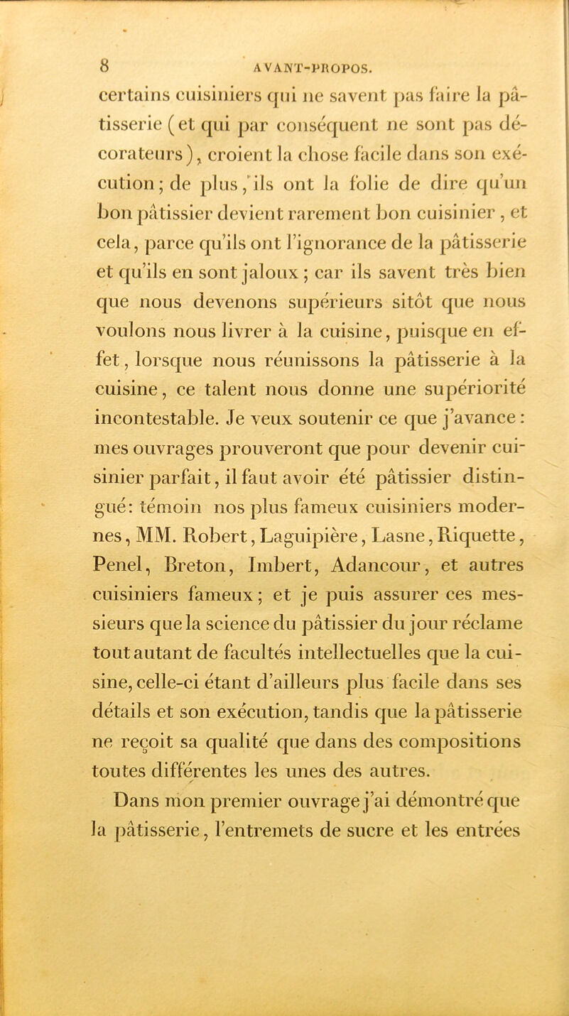 certains cuisiniers qui ne savent pas faire la pâ- tisserie ( et qui par conséquent ne sont pas dé- corateurs ), croient la chose facile dans son exé- cution ; de plus, ils ont la folie de dire qu’un bon pâtissier devient rarement bon cuisinier , et cela, parce qu’ils ont l’ignorance de la pâtisserie et qu’ils en sont jaloux ; car ils savent très bien que nous devenons supérieurs sitôt que nous voulons nous livrer à la cuisine, puisque en ef- fet, lorsque nous réunissons la pâtisserie à la cuisine, ce talent nous donne une supériorité incontestable. Je veux soutenir ce que j’avance : mes ouvrages prouveront que pour devenir cui- sinier parfait, il faut avoir été pâtissier distin- gué: témoin nos plus fameux cuisiniers moder- nes , MM. Robert, Laguipière, Lasne, Riquette, Penel, Breton, Imbert, Adancour, et autres cuisiniers fameux ; et je puis assurer ces mes- sieurs que la science du pâtissier du jour réclame tout autant de facultés intellectuelles que la cui- sine, celle-ci étant d’ailleurs plus facile dans ses détails et son exécution, tandis que la pâtisserie ne reçoit sa qualité que dans des compositions tou tes différentes les unes des autres. / * Dans mon premier ouvrage j’ai démontré que la pâtisserie, l’entremets de sucre et les entrées