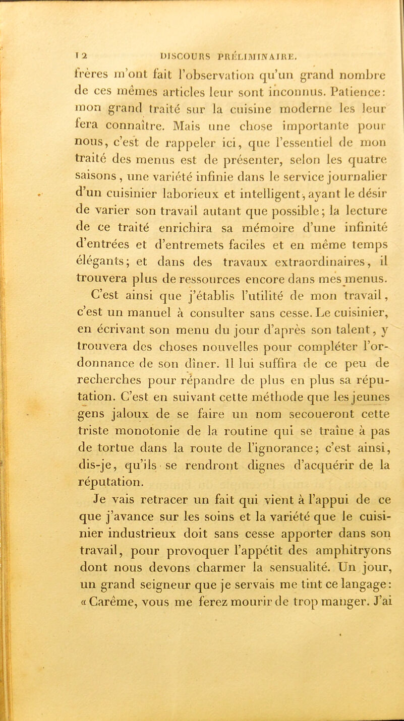 frères m’ont fait l’observation qu’un grand nombre de ces mêmes articles leur sont inconnus. Patience: mon grand traité sur la cuisine moderne les leur fera connaître. Mais une chose importante pour nous, c’est de rappeler ici, que l’essentiel de mon traité des menus est de présenter, selon les quatre saisons, une variété infinie dans le service journalier d’un cuisinier laborieux et intelligent, ayant le désir de varier son travail autant que possible; la lecture de ce traité enrichira sa mémoire d’une infinité d’entrées et d’entremets faciles et en même temps élégants; et dans des travaux extraordinaires, il trouvera plus de ressources encore dans mes menus. C’est ainsi que j’établis l’utilité de mon travail, c’est un manuel à consulter sans cesse. Le cuisinier, en écrivant son menu du jour d’après son talent, y trouvera des choses nouvelles pour compléter l’or- donnance de son dîner. Il lui suffira de ce peu de recherches pour répandre de plus en plus sa répu- tation. C’est en suivant cette méthode que les jeunes gens jaloux de se faire un nom secoueront cette triste monotonie de la routine qui se traîne à pas de tortue dans la route de l’ignorance; c’est ainsi, dis-je, qu’ils se rendront dignes d’acquérir de la réputation. Je vais retracer un fait qui vient à l’appui de ce que j’ avance sur les soins et la variété que le cuisi- nier industrieux doit sans cesse apporter dans son travail, pour provoquer l’appétit des amphitryons dont nous devons charmer la sensualité. Un jour, un grand seigneur que je servais me tint ce langage: «Carême, vous me ferez mourir de trop manger. J’ai