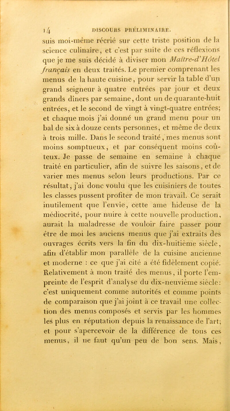 suis moi-même récrié sur cette triste position de la science culinaire, et c'est par suite de ces réflexions cpie je me suis décidé à diviser mon Maitre-cVHôtel français en deux traités. Le premier comprenant les menus de la haute cuisine, pour servir la table d’un grand seigneur à quatre entrées par jour et deux grands dîners par semaine, dont un de quarante-huit entrées, et le second de vingt à vingt-quatre entrées; et chaque mois j’ai donné un grand menu pour un bal de six à douze cents personnes, et même de deux à trois mille. Dans le second traité , mes menus sont moins somptueux, et par conséquent moins coû- teux. Je passe de semaine en semaine à chaque traité en particulier, afin de suivre les saisons, et de varier mes menus selon leurs productions. Par ce résultat, j’ai donc voulu que les cuisiniers de toutes les classes pussent profiter de mon travail. Ce serait inutilement que l’envie, cette ame hideuse de la médiocrité, pour nuire à cette nouvelle production, aurait la maladresse de vouloir faire passer pour être de moi les anciens menus que j'ai extraits des ouvrages écrits vers la fin du dix-huitième siècle, afin d’établir mon parallèle de la cuisine ancienne et moderne : ce que j’ai cité a été fidèlement copié. Relativement à mon traité des menus, il porte l’em- preinte de l’esprit d’analyse du dix-neuvième siècle: c’est uniquement comme autorités et comme points de comparaison que j’ai joint à ce travail une collec- tion des menus composés et servis par les hommes les plus en réputation depuis la renaissance de l’art; et pour s’apercevoir de la différence de tous ces menus, il ne faut qu’un peu de bon sens. Mais,