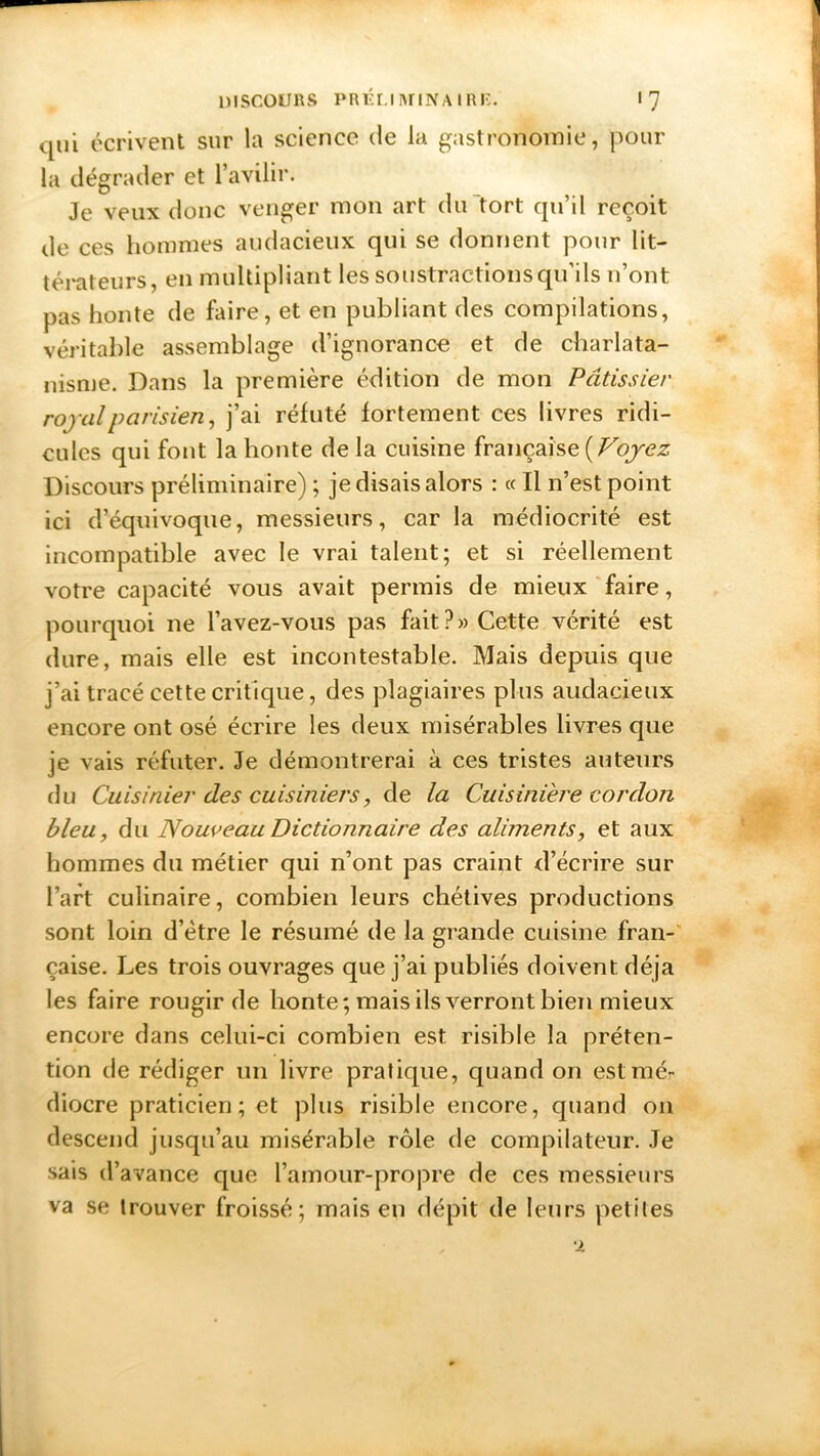 qui écrivent sur la science de la gastronomie, pour la dégrader et l’avilir. Je veux donc venger mon art du tort qu’il reçoit de ces hommes audacieux qui se donnent pour lit- térateurs, en multipliant les soustractions qu’ils n’ont pas honte de hure, et en publiant des compilations, véritable assemblage d’ignorance et de charlata- nisme. Dans la première édition de mon Pâtissier royal parisien, j’ai réfuté fortement ces livres ridi- cules qui font la honte delà cuisine française(Voyez Discours préliminaire) ; je disais alors : « Il n’est point ici d’équivoque, messieurs, car la médiocrité est incompatible avec le vrai talent; et si réellement votre capacité vous avait permis de mieux faire, pourquoi 11e l’avez-vous pas fait?» Cette vérité est dure, mais elle est incontestable. Mais depuis que j’ai tracé cette critique, des plagiaires plus audacieux encore ont osé écrire les deux misérables livres que je vais réfuter. Je démontrerai à ces tristes auteurs du Cuisinier des cuisiniers, de la Cuisinière cordon bleu, du Nouveau Dictionnaire des aliments, et aux hommes du métier qui n’ont pas craint d’écrire sur l’art culinaire, combien leurs chétives productions sont loin d’ètre le résumé de la grande cuisine fran- çaise. Les trois ouvrages que j’ai publiés doivent déjà les faire rougir de honte; mais ils verront bien mieux encore dans celui-ci combien est risible la préten- tion de rédiger un livre pratique, quand on est mé- diocre praticien; et plus risible encore, quand 011 descend jusqu’au misérable rôle de compilateur. Je sais d’avance que l’amour-propre de ces messieurs va se trouver froissé; mais en dépit de leurs petites 2