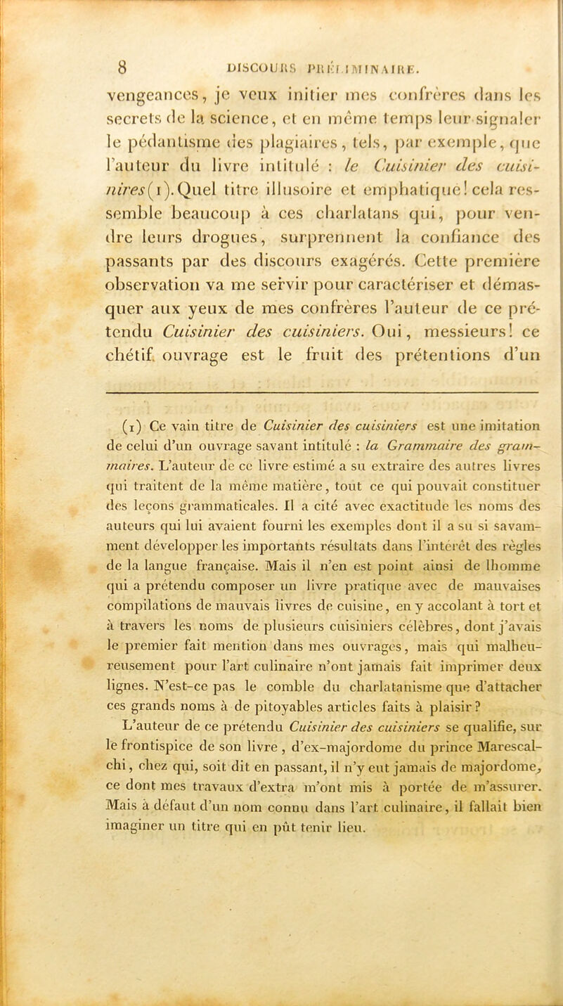 vengeances, je veux initier mes confrères dans les secrets de la science, et en même temps leur signaler le pédantisme des plagiaires, tels, par exemple, que l’auteur du livre intitulé : le Cuisinier des cuLsi- /z*ray(i).Quel titre illusoire et emphatique! cela res- semble beaucoup à ces charlatans qui, pour ven- dre leurs drogues, surprennent la confiance des passants par des discours exagérés. Cette première observation va me servir pour caractériser et démas- quer aux yeux de mes confrères l’auteur de ce pré- tendu Cuisinier des cuisiniers. Oui, messieurs! ce chétif ouvrage est le fruit des prétentions d’un (i) Ce vain titre de Cuisinier des cuisiniers est une imitation de celui d’un ouvrage savant intitulé : la Grammaire des gram- maires. L’auteur de ce livre estimé a su extraire des autres livres qui traitent de la même matière, tout ce qui pouvait constituer des leçons grammaticales. U a cité avec exactitude les noms des auteurs qui lui avaient fourni les exemples dont il a su si savam- ment développer les importants résultats dans l’intérêt des règles de la langue française. Mais il n’en est point aiusi de lhomme qui a prétendu composer un livre pratique avec de mauvaises compilations de mauvais livi’es de cuisine, en y accolant à tort et à travers les noms de plusieurs cuisiniers célèbres, dont j’avais le premier fait mention dans mes ouvrages, mais qui malheu- reusement pour l’art culinaire n’ont jamais fait imprimer deux lignes. N’est-ce pas le comble du charlatanisme que d’attacher ces grands noms à de pitoyables articles faits à plaisir ? L’auteur de ce prétendu Cuisinier des cuisiniers se qualifie, sur le frontispice de son livre , d’ex-majordome du prince Marescal- chi, chez qui, soit dit en passant, il n’y eut jamais de majordome, ce dont mes travaux d’extra m’ont mis à portée de m’assurer. Mais à défaut d’un nom connu dans l’art culinaire, il fallait bien imaginer un titre qui en pût tenir lieu.