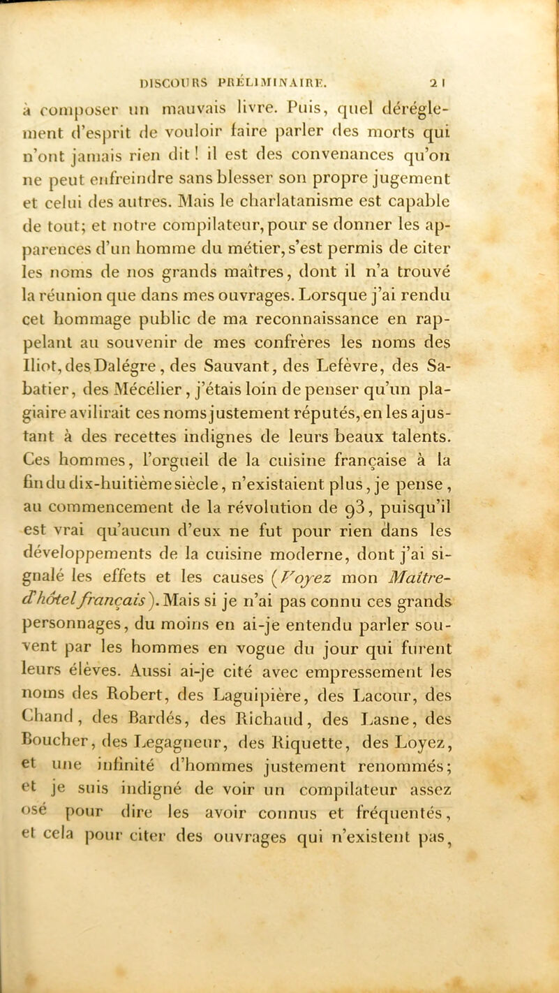à composer un mauvais livre. Puis, quel dérègle- ment d’esprit de vouloir faire parler des morts qui n’ont jamais rien dit ! il est des convenances qu’on ne peut enfreindre sans blesser son propre jugement et celui des autres. Mais le charlatanisme est capable de tout; et notre compilateur, pour se donner les ap- parences d’un homme du métier, s’est permis de citer les noms de nos grands maîtres, dont il n’a trouvé la réunion que dans mes ouvrages. Lorsque j’ai rendu cet hommage public de ma reconnaissance en rap- pelant au souvenir de mes confrères les noms des Iliot,desDalégre, des Sauvant, des Lefèvre, des Sa- batier, des Mécélier, j’étais loin de penser qu’un pla- giaire avilirait ces noms justement réputés, en les ajus- tant à des recettes indignes de leurs beaux talents. Ces hommes, l’orgueil de la cuisine française à la fin du dix-huitième siècle, n’existaient plus, je pense, au commencement de la révolution de g3, puisqu’il est vrai qu’aucun d’eux ne fut pour rien dans les développements de la cuisine moderne, dont j’ai si- gnalé les effets et les causes ( Voyez mon Maitre- d'hôtel français). Mais si je n’ai pas connu ces grands personnages, du moins en ai-je entendu parler sou- vent par les hommes en vogue du jour qui furent leurs élèves. Aussi ai-je cité avec empressement les noms des Robert, des Laguipière, des Lacour, des Chand, des Bardés, des Richaud, des Lasne, des Boucher, des Legagneur, des Riquette, des Loyez, et une infinité d’hommes justement renommés; et je suis indigné de voir un compilateur assez osé pour dire les avoir connus et fréquentés, el cela pour citer des ouvrages qui n’existent pas.