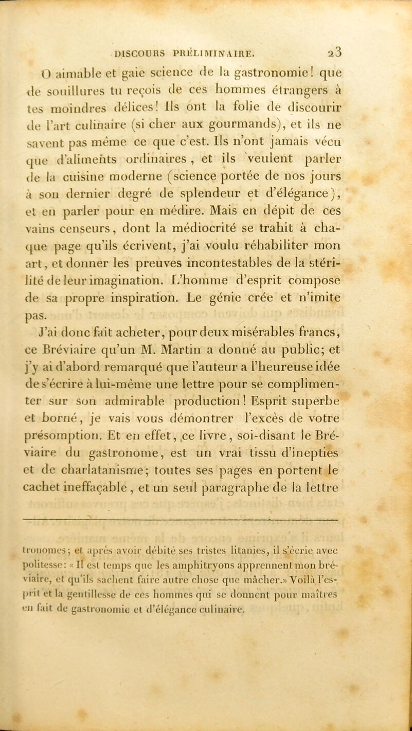 () aimable et gaie science de la gastronomie! que de souillures tu reçois de ces hommes étrangers à tes moindres délices! Ils ont la folie de discourir de l’art culinaire (si cher aux gourmands), et ils ne savent pas même ce que c’est. Ils n’ont jamais vécu que d’aliments ordinaires , et ils veulent parler de la cuisine moderne (science portée de nos jours à son dernier degré de splendeur et d’élégance), et en parler pour en médire. Mais en dépit de ces vains censeurs, dont la médiocrité se trahit à cha- que page qu’ils écrivent, j’ai voulu réhabiliter mon art, et donner les preuves incontestables de la stéri- lité de leur imagination. L’homme d’esprit compose de sa propre inspiration. Le génie crée et n’imite pas. J’ai donc fait acheter, pour deux misérables francs, ce Bréviaire qu’un M. Martin a donné au public; et j’y ai d’abord remarqué que l’auteur a l’heureuse idée des’écrire à lui-mème une lettre pour se complimen- ter sur son admirable production ! Esprit superbe et borné, je vais vous démontrer l’excès de votre présomption. Et en effet, ce livre, soi-disant le Bré- viaire du gastronome, est un vrai tissu d’inepties et de charlatanisme; tontes ses pages en portent le cachet ineffaçable , et un seul paragraphe de la lettre tronomcs; et. après avoir débité ses tristes litanies, il s’écrie avec politesse: « Il est temps que les amphitryons apprennent:mon bré- viaire, et qu’ils sachent faire autre chose que mâcher.» Voilà l’es- prit et la gentillesse de ees hommes qui se donnent pour maîtres en fait de gastronomie et d’élégance culinaire.