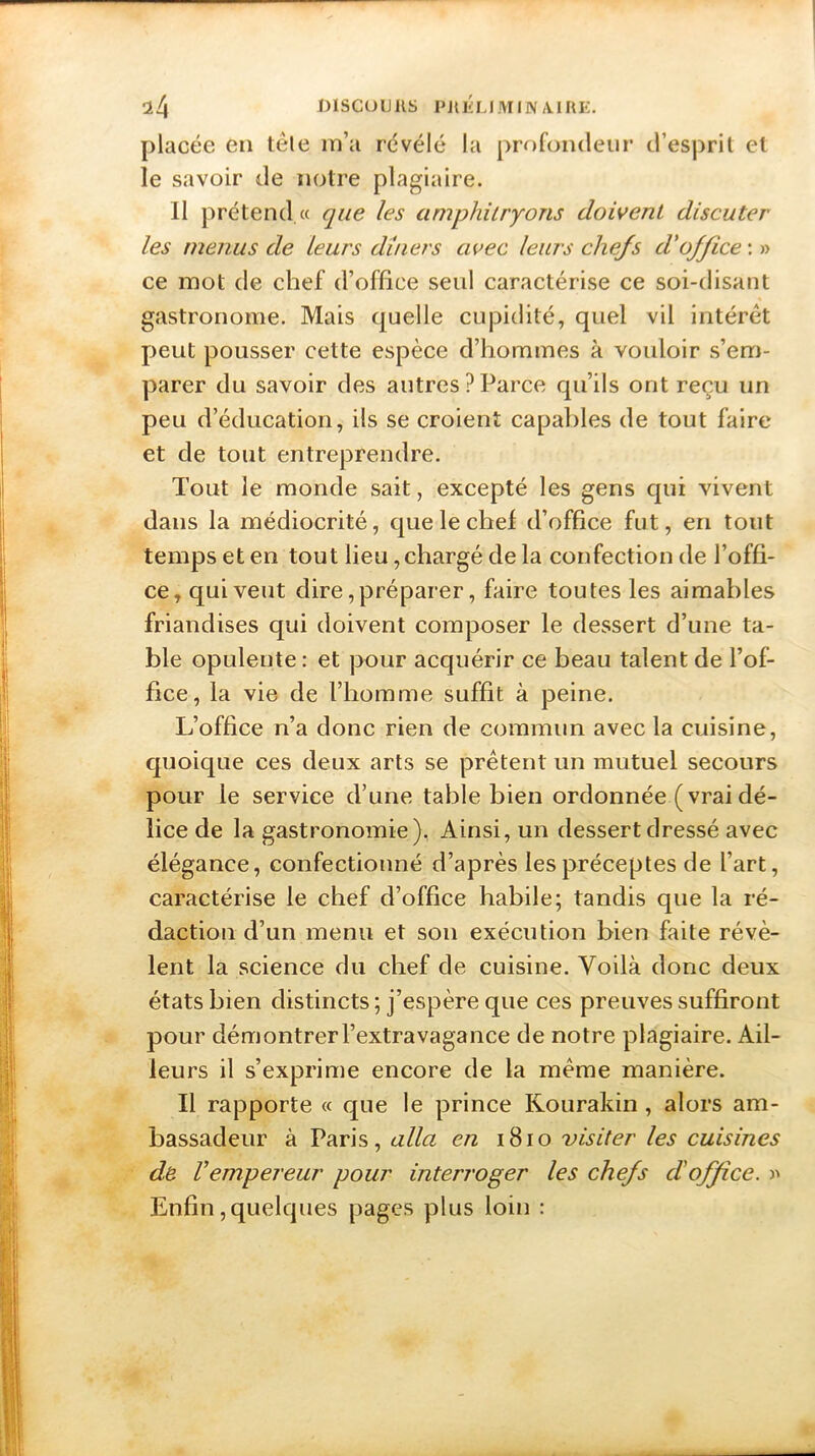 placée en télé m’a révélé la profondeur d’esprit et le savoir de notre plagiaire. 11 prétend « que les amphitryons doivent discuter les menus de leurs dîners avec leurs chefs d'office : » ce mot de chef d’office seul caractérise ce soi-disant gastronome. Mais quelle cupidité, quel vil intérêt peut pousser cette espèce d’hommes à vouloir s’em- parer du savoir des autres?Parce qu’ils ont reçu un peu d’éducation, ils se croient capables de tout faire et de tout entreprendre. Tout le monde sait, excepté les gens qui vivent dans la médiocrité, que le chef d’office fut, en tout temps et en tout lieu, chargé de la confection de l’offi- ce, qui veut dire, préparer, faire toutes les aimables friandises qui doivent composer le dessert d’une ta- ble opulente : et pour acquérir ce beau talent de l’of- fice, la vie de l’homme suffit à peine. L’office n’a donc rien de commun avec la cuisine, quoique ces deux arts se prêtent un mutuel secours pour le service d’une table bien ordonnée ( vrai dé- lice de la gastronomie), Ainsi, un dessert dressé avec élégance, confectionné d’après les préceptes de l’art, caractérise le chef d’office habile; tandis que la ré- daction d’un menu et son exécution bien faite révè- lent la science du chef de cuisine. Voilà donc deux états bien distincts ; j’espère que ces preuves suffiront pour démontrer l’extravagance de notre plagiaire. Ail- leurs il s’exprime encore de la même manière. Il rapporte « que le prince Kourakin , alors am- bassadeur à Paris, alla en 1810 visiter les cuisines de Vempereur pour interroger les chefs d'office. » Enfin, quelques pages plus loin :