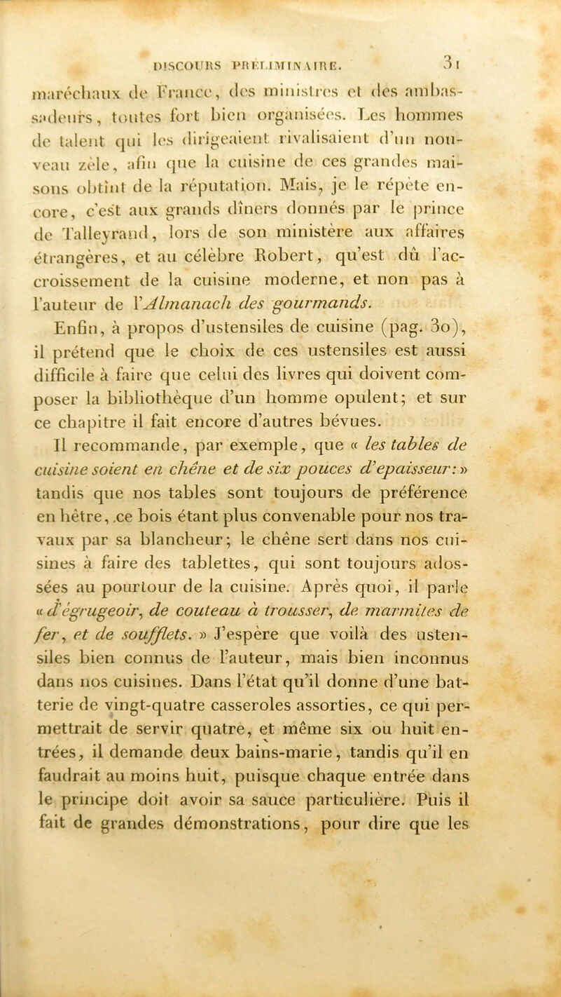 DISCOURS PRF.I.IM IN A IRE. maréchaux de France, des ministres cl des ambas- sadeurs, toutes fort bien organisées. Les hommes de talent qui les dirigeaient rivalisaient d’un nou- veau zèle, afin que la cuisine de ces grandes mai- sons obtint de la réputation. Mais, je le répète en- core, c’est aux grands dîners donnés par le prince de Talieyrand, lors de son ministère aux affaires étrangères, et au célèbre Robert, qu’est dû l’ac- croissement de la cuisine moderne, et non pas à l’auteur de XAlmanach des gourmands. Enfin, à propos d’ustensiles de cuisine (pag. 3o), il prétend que le choix de ces ustensiles est aussi difficile à faire que celui des livres qui doivent com- poser la bibliothèque d’un homme opulent; et sur ce chapitre il fait encore d’autres bévues. Il recommande, par exemple, que « les tables de cuisine soient eu chêne et de six pouces d’épaisseur;» tandis que nos tables sont toujours de préférence en hêtre, .ce bois étant plus convenable pour nos tra- vaux par sa blancheur; le chêne sert dans nos cui- sines à faire des tablettes, qui sont toujours ados- sées au pourtour de la cuisine. Après quoi, il parle « d'égrugeoir, de couteau à trousser, de marmites de fer, et de soufflets. » J’espère que voilà des usten- siles bien connus de l’auteur, mais bien inconnus dans nos cuisines. Dans l’état qu’il donne d’une bat- terie de vingt-quatre casseroles assorties, ce qui per- mettrait de servir quatre, et même six ou huit en- trées, il demande deux bains-marie, tandis qu’il en faudrait au moins huit, puisque chaque entrée dans le principe doit avoir sa sauce particulière. Puis il fait de grandes démonstrations, pour dire que les