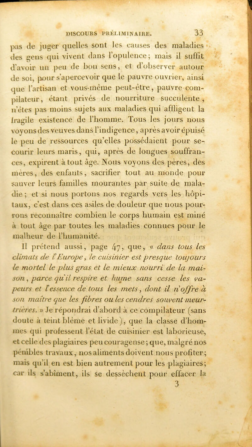 pas de juger quelles sont les causes des maladies des gens qui vivent dans l’opulence; mais il suffit d’avoir un peu de bon sens, et d’observer autour de soi, pour s’apercevoir que le pauvre ouvrier, ainsi que l’artisan et vous-mème peut-être, pauvre com- pilateur, étant privés de nourriture succulente, n’ètes pas moins sujets aux maladies qui affligent la fragile existence de l’homme. Tous les jours nous voyons des veuves dans l’indigence, après avoir épuisé le peu de ressources qu’elles possédaient pour se- courir leurs maris, qui, après de longues souffran- ces, expirent atout âge. Nous voyons des pères, des mères, des enfants, sacrifier tout au monde pour sauver leurs familles mourantes par suite de mala- die ; et si nous portons nos regards vers les hôpi- taux, c’est dans ces asiles de douleur que nous pour- rons reconnaître combien le corps humain est miné à tout âge par toutes les maladies connues pour le malheur de l’humanité. Il prétend aussi, page 475 que, « dans tous les climats de F Europe, le cuisinier est presque toujours le mortel le plus gras et le mieux nourri de la mai- son , parce qu'il respire et haine sans cesse les va- peurs et F essence de tous les mets, dont il 11 offre a son maître que les fibres ou les cendres souvent meur- trières. » Je répondrai d’abord à ce compilateur (sans doute à teint blême et livide), que la classe d’hom- mes qui professent l’état de cuisinier est laborieuse, et celle des plagiaires peu courageuse; que, malgré nos pénibles travaux, nos aliments doivent nous profiter; mais qu’il en est bien autrement pour les plagiaires; car ils s’abîment, ils se dessèchent pour effacer la 3