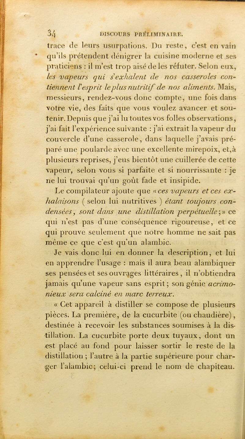 trace de leurs usurpations. Du reste, c’est en vain qu’ils prétendent dénigrer la cuisine moderne et ses praticiens : il m’est trop aisé de les réfuter. Selon eux, les vapeurs qui s exhalent de nos casseroles con- tiennent l'esprit le plus nutritif de nos aliments. Mais, messieurs, rendez-vous donc compte, une fois dans votre vie, des faits que vous voulez avancer et sou- tenir. Depuis que j’ai lu toutes vos folles observations, j’ai fait l’expérience suivante : j’ai extrait la vapeur du couvercle d’une casserole, dans laquelle j’avais pré- paré une poularde avec une excellente mirepoix, et,à plusieurs reprises, j’eus bientôt une cuillerée de cette vapeur, selon vous si parfaite et si nourrissante : je ne lui trouvai qu’un goût fade et insipide. Le compilateur ajoute que « ces vapeurs et ces ex- halaisons ( selon lui nutritives ) étant toujours con- densées , sont dans une distillation perpétuelle ;» ce qui n’est pas d’une conséquence rigoureuse, et ce qui prouve seulement que notre homme ne sait pas même ce que c’est qu’un alambic. Je vais donc lui en donner la description, et lui en apprendre l’usage : mais il aura beau alambiquer ses pensées et ses ouvrages littéraires , il n’obtiendra jamais qu’une vapeur sans esprit; son génie acrimo- nieux sera calciné en marc terreux. « Cet appareil à distiller se compose de plusieurs pièces. La première, de la cucurbite (ou chaudière), destinée à recevoir les substances soumises à la dis- tillation. La cucurbite porte deux tuyaux, dont un est placé au fond pour laisser sortir le reste de la distillation ; l’autre à la partie supérieure pour char- ger l’alambic; celui-ci prend le nom de chapiteau.