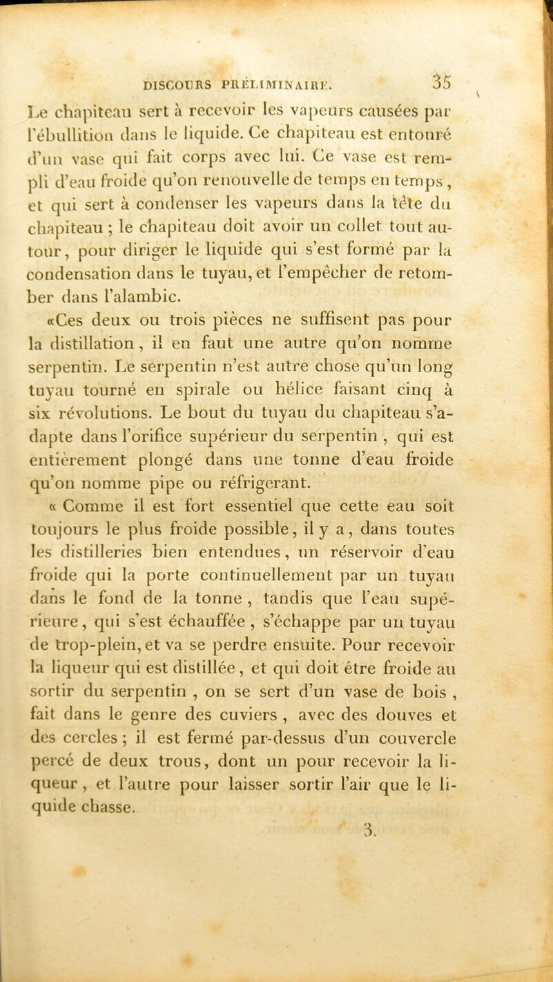 Le chapiteau sert à recevoir les vapeurs causées par 1 ébullition dans le liquide. Ce chapiteau est entouré d’un vase qui fait corps avec lui. Ce vase est rem- pli d’eau froide qu’on renouvelle de temps en temps , et qui sert à condenser les vapeurs dans la tête du chapiteau ; le chapiteau doit avoir un collet tout au- tour, pour diriger le liquide qui s’est formé par la condensation dans le tuyau, et l’empêcher de retom- ber dans l’alambic. «Ces deux ou trois pièces ne suffisent pas pour la distillation, il en faut une autre qu’on nomme serpentin. Le serpentin n’est autre chose qu’un long tuyau tourné en spirale ou hélice faisant cinq à six révolutions. Le bout du tuyau du chapiteau s’a- dapte dans l’orifice supérieur du serpentin , qui est entièrement plongé dans une tonne d’eau froide qu’on nomme pipe ou réfrigérant. « Comme il est fort essentiel que cette eau soit toujours le plus froide possible, il y a, dans toutes les distilleries bien entendues, un réservoir d’eau froide qui la porte continuellement par un tuyau dans le fond de la tonne , tandis que l’eau supé- rieure, qui s’est échauffée , s’échappe par un tuyau de trop-plein, et va se perdre ensuite. Pour recevoir la liqueur qui est distillée, et qui doit être froide au sortir du serpentin , on se sert d’un vase de bois , fait dans le genre des cuviers , avec des douves et des cercles ; il est fermé par-dessus d’un couvercle percé de deux trous, dont un pour recevoir la li- queur , et l’autre pour laisser sortir l’air que le li- quide chasse. 3.