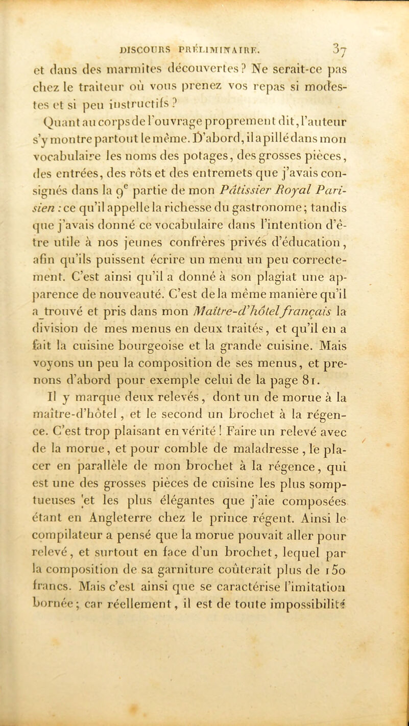 et clans des marmites découvertes? Ne serait-ce pas chez le traiteur où vous prenez vos repas si modes- tes et si peu instructifs ? Quant au corpsde l’ouvrage proprement dit,l’auteur s’y montre partout lemc'me. D'abord, il a pillé dans mon vocabulaire les noms des potages, des grosses pièces, des entrées, des rôts et des entremets que j’avais con- signés dans la 9e partie de mon Pâtissier Royal Pari- sien :ce qu’il appelle la richesse du gastronome; tandis que j’avais donné ce vocabulaire dans l’intention d’ê- tre utile à nos jeunes confrères privés d’éducation, afin qu’ils puissent écrire un menu un peu correcte- ment. C’est ainsi qu’il a donné à son plagiat une ap- parence de nouveauté. C’est delà même manière qu’il a trouvé et pris dans mon Maitre-cV hôtelfrançais la division de mes menus en deux traités, et qu’il en a fait la cuisine bourgeoise et la grande cuisine. Mais voyons un peu la composition de ses menus, et pre- nons d’abord pour exemple celui de la page 81. Il y marque deux relevés, dont un de morue à la maître-d’hôtel, et le second un brochet à la régen- ce. C’est trop plaisant en vérité ! Faire un relevé avec de la morue, et pour comble de maladresse ,1e pla- cer en parallèle de mon brochet à la régence, qui est une des grosses pièces de cuisine les plus somp- tueuses 'et les plus élégantes que j’aie composées étant en Angleterre chez le prince régent. Ainsi le compilateur a pensé que la morue pouvait aller pour relevé, et surtout en face d’un brochet, lequel par la composition de sa garniture coûterait plus de i5o francs. Mais c’est ainsi que se caractérise i’imitatiom bornée; car réellement, il est de toute impossibilité