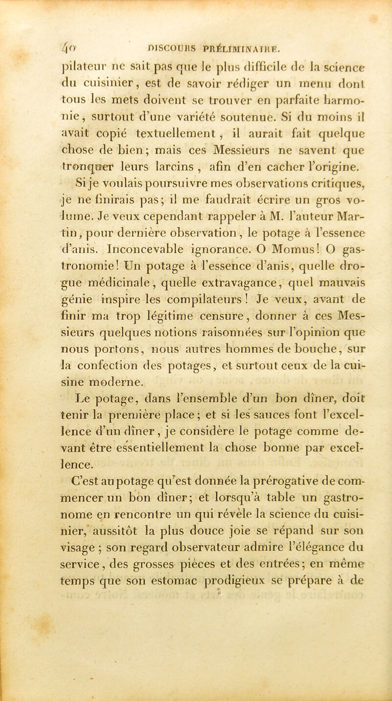 pilateur ne sait pas que le plus difficile de la science du cuisinier, est de savoir rédiger un menu dont tous les mets doivent se trouver en parfaite harmo- nie, surtout d’une variété soutenue. Si du moins il avait copié textuellement, il aurait fait quelque chose de bien ; mais ces Messieurs ne savent que tronquer leurs larcins , afin d’en cacher l’origine. Si je voulais poursuivre mes observations critiques, je ne finirais pas; il me faudrait écrire un gros vo- lume. Je veux cependant rappeler à M. l’auteur Mar- tin, pour dernière observation, le potage à l’essence d’anis. Inconcevable ignorance. O Momus! O gas- tronomie! Un potage à l’essence d’anis, quelle dro- gue médicinale, quelle extravagance, quel mauvais génie inspire les compilateurs! Je veux, avant de finir ma trop légitime censure, donner à ces Mes- sieurs quelques notions raisonnées sur l’opinion que nous portons, nous autres hommes de bouche, sur la confection des potages, et surtout ceux de la cui- sine moderne. Le potage, dans l’ensemble d’un bon dîner, doit tenir la première place ; et si les sauces font l’excel- lence d’un dîner, je considère le potage comme de- vant être essentiellement la chose bonne par excel- lence. C’est au potage qu’est donnée la prérogative de com- mencer un bon dîner; et lorsqu’à table un gastro- nome en rencontre un qui révèle la science du cuisi- nier, aussitôt la plus douce joie se répand sur son visage ; son regard observateur admire l’élégance du service, des grosses pièces et des entrées; en même temps que son estomac prodigieux se prépare à de