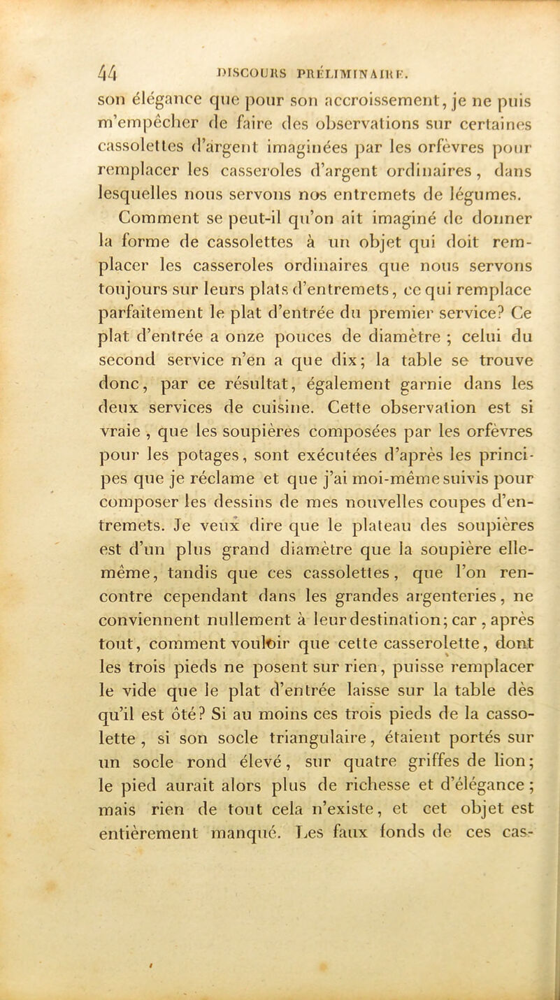 son élégance que pour son accroissement, je ne puis m’empêcher de faire des observations sur certaines cassolettes d’argent imaginées par les orfèvres pour remplacer les casseroles d’argent ordinaires, dans lesquelles nous servons nos entremets de légumes. Comment se peut-il qu’on ait imaginé de donner la forme de cassolettes à un objet qui doit rem- placer les casseroles ordinaires que nous servons toujours sur leurs plats d’entremets, ce qui remplace parfaitement le plat d’entrée du premier service? Ce plat d’entrée a onze pouces de diamètre ; celui du second service n’en a que dix; la table se trouve donc, par ce résultat, également garnie dans les deux services de cuisine. Cette observation est si vraie , que les soupières composées par les orfèvres pour les potages, sont exécutées d’après les princi- pes que je réclame et que j’ai moi-même suivis pour composer les dessins de mes nouvelles coupes d’en- tremets. Je veux dire que le plateau des soupières est d’un plus grand diamètre que la soupière elle- même, tandis que ces cassolettes, que l’on ren- contre cependant dans les grandes argenteries, ne conviennent nullement à leur destination; car , après tout, comment vouloir que cette casserolette, dont les trois pieds ne posent sur rien, puisse remplacer le vide que le plat d’entrée laisse sur la table dès qu’il est ôté? Si au moins ces trois pieds de la casso- lette , si son socle triangulaire, étaient portés sur un socle rond élevé, sur quatre griffes de lion ; le pied aurait alors plus de richesse et d’élégance ; mais rien de tout cela n’existe, et cet objet est entièrement manqué. Les faux fonds de ces cas-