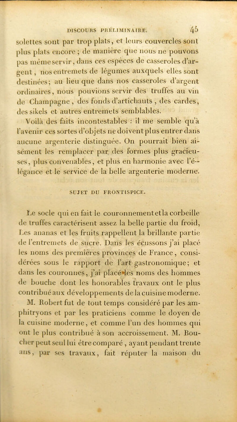 solettes sont par trop plats, et leurs couvercles sont plus plats encore ; de manière que nous ne pouvons pas mèmeservir, dans ces espèces de casseroles d’ar- gent, nos entremets de légumes auxquels elles sont destinées; au lieu que dans nos casseroles d’argent ordinaires, nous pouvions servir des truffes au vin de Champagne, des fonds d’artichauts , des cardes, dessikels et autres entremets semblables. Voilà des faits incontestables : il me semble qu’à l’avenir ces sortes d’objets ne doivent plus entrer dans aucune argenterie distinguée. On pourrait bien ai- sément les remplacer par des formes plus gracieu- ses, plus convenables, et plus en harmonie avec l’é- légance et le service de la belle argenterie moderne. SUJET DIJ FRONTISPICE. Le socle qui en fait le couronnement etla corbeille de truffes caractérisent assez la belle partie du froid, Les ananas et les fruits rappellent la brillante partie de l’entremets de sucre. Dans les écussons j’ai placé les noms des premières provinces de France, consi- dérées sous le rapport de l’art gastronomique; et dans les couronnes, j’ai placé des noms des hommes de bouche dont les honorables travaux ont le plus contribué aux développements de la cuisine moderne. M. Robert fut de tout temps considéré par les am- phitryons et par les praticiens comme le doyen de la cuisine moderne, et comme l’un des hommes qui ont le plus contribué à son accroissement. M. Bou- cher peut seul lui être comparé , ayant pendant trente ans, par ses travaux, fait réputer la maison du