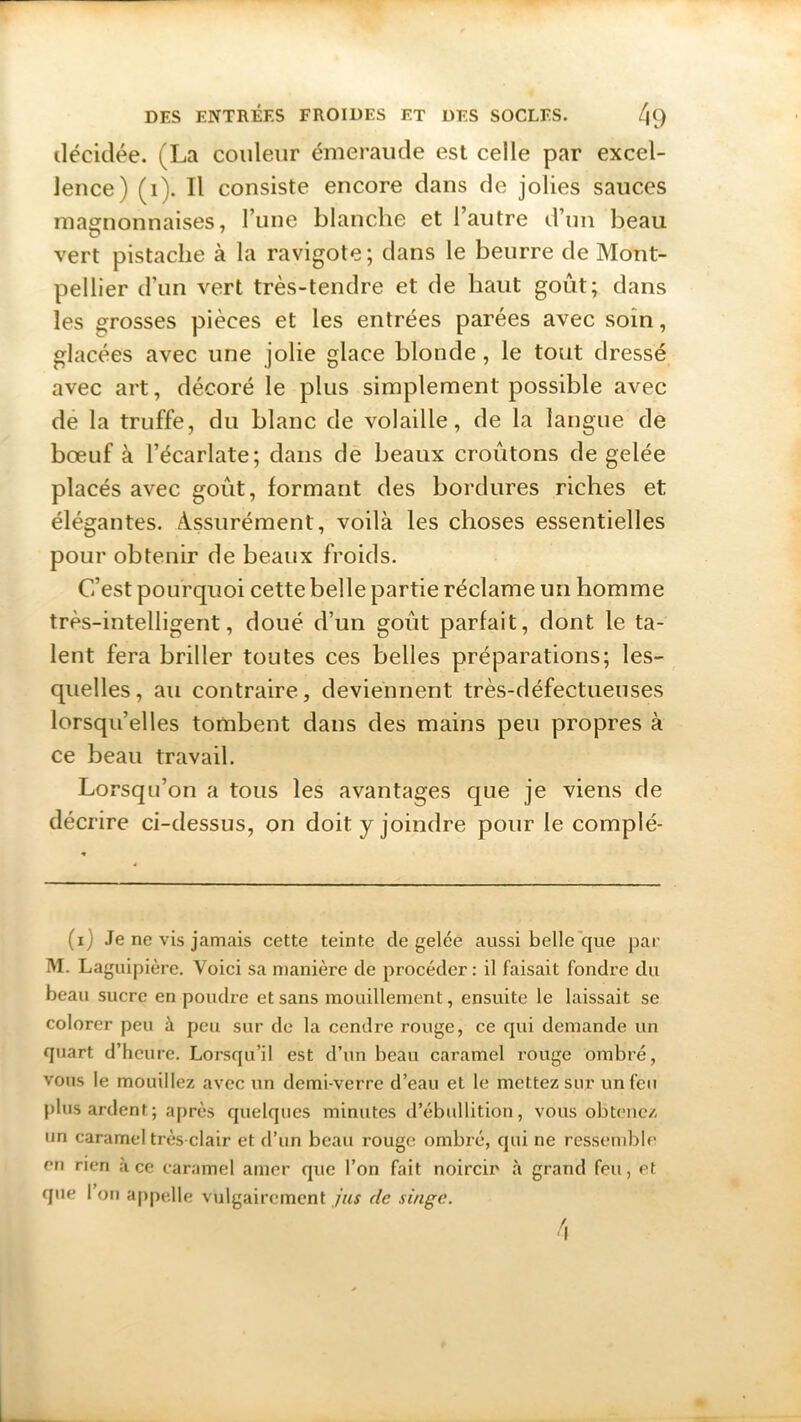décidée. ^La couleur émeraude est celle par excel- lence) (1). Il consiste encore dans de jolies sauces magnonnaises, l’une blanche et l’autre d’un beau vert pistache à la ravigote; dans le beurre de Mont- pellier d’un vert très-tendre et de haut goût; dans les grosses pièces et les entrées parées avec soin, glacées avec une jolie glace blonde, le tout dressé avec art, décoré le plus simplement possible avec de la truffe, du blanc de volaille, de la langue de bœuf à l’écarlate; dans de beaux croûtons de gelée placés avec goût, formant des bordures riches et élégantes. Assurément, voilà les choses essentielles pour obtenir de beaux froids. C’est pourquoi cette belle partie réclame un homme très-intelligent, doué d’un goût parfait, dont le ta- lent fera briller toutes ces belles préparations; les- quelles, au contraire, deviennent très-défectueuses lorsqu’elles tombent dans des mains peu propres à ce beau travail. Lorsqu’on a tous les avantages que je viens de décrire ci-dessus, on doit y joindre pour le complé- (i) Je ne vis jamais cette teinte de gelce aussi belle que par M. Laguipière. Voici sa manière de procéder: il faisait fondre du beau sucre en poudre et sans mouillement, ensuite le laissait se colorer peu à peu sur de la cendre rouge, ce qui demande un quart d’heure. Lorsqu’il est d’un beau caramel rouge ombré, vous le mouillez avec un demi-verre d’eau et le mettez sur un feu plus ardent; après quelques minutes d’ébullition, vous obtenez un caramel très-clair et d’un beau rouge ombré, qui ne ressemble en rien à ce caramel amer que l’on fait noircii' à grand feu, et que 1 on appelle vulgairement jus de singe.