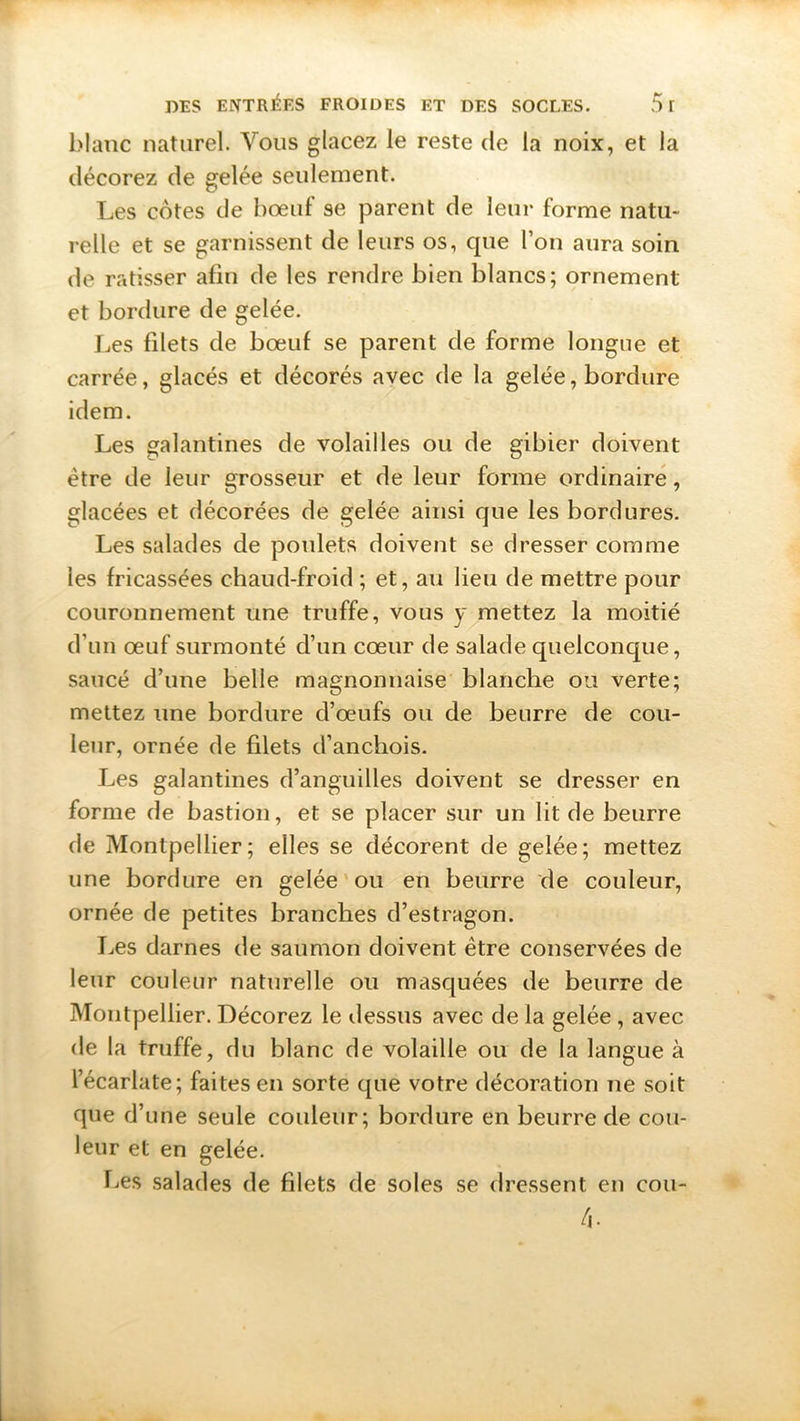 blanc naturel. Vous glacez le reste de la noix, et la décorez de gelée seulement. Les cotes de bœuf se parent de leur forme natu- relle et se garnissent de leurs os, que l’on aura soin de ratisser afin de les rendre bien blancs; ornement et bordure de gelée. Les filets de bœuf se parent de forme longue et carrée, glacés et décorés avec de la gelée, bordure idem. Les galantines de volailles ou de gibier doivent être de leur grosseur et de leur forme ordinaire, glacées et décorées de gelée ainsi que les bordures. Les salades de poulets doivent se dresser comme les fricassées chaud-froid ; et, au lieu de mettre pour couronnement une truffe, vous y mettez la moitié d’un œuf surmonté d’un cœur de salade quelconque, saucé d’une belle magnonnaise blanche ou verte; mettez une bordure d’œufs ou de beurre de cou- leur, ornée de filets d’anchois. Les galantines d’anguilles doivent se dresser en forme de bastion, et se placer sur un lit de beurre de Montpellier; elles se décorent de gelée; mettez une bordure en gelée ou en beurre de couleur, ornée de petites branches d’estragon. Les darnes de saumon doivent être conservées de leur couleur naturelle ou masquées de beurre de Montpellier. Décorez le dessus avec de la gelée , avec de la truffe, du blanc de volaille ou de la langue à l’écarlate; faites en sorte que votre décoration ne soit que d’une seule couleur; bordure en beurre de cou- leur et en gelée. Les salades de filets de soles se dressent en cou- 4.