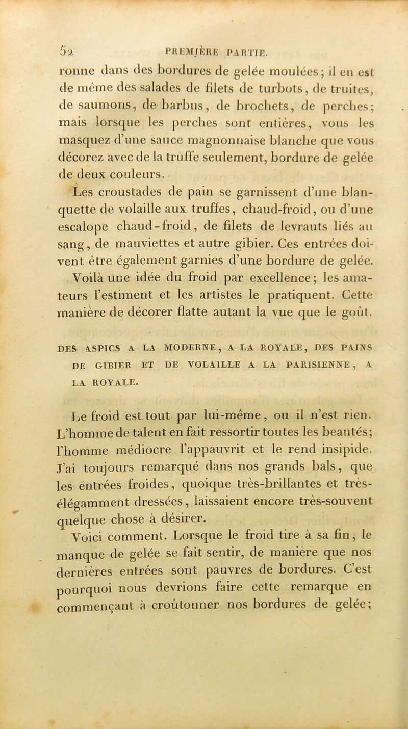 ronne dans des bordures de gelée moulées; il en es! de même des salades de filets de turbots, de truites, de saumons, de barbus, de brochets, de perches; mais lorsque les perches sont entières, vous les masquez d’une sauce magnonnaise blanche que vous décorez avec de la truffe seulement, bordure de gelée de deux couleurs. Les croustades de pain se garnissent d’une blan- quette de volaille aux truffes, chaud-froid, ou d’une escalope chaud-froid, de filets de levrauts liés au sang, de mauviettes et autre gibier. Ces entrées doi- vent être également garnies d’une bordure de gelée. Voilà une idée du froid par excellence; les ama- teurs l’estiment et les artistes le pratiquent. Cette manière de décorer flatte autant la vue que le goût. ! DES ASPICS A LA MODERNE, A LA ROYALE, DES PAINS DE GIBIER ET DE VOLAILLE A LA PARISIENNE , A LA ROYALE* Le froid est tout par lui-même, ou il n’est rien. L’homme de talent en fait ressortir toutes les beautés; l'homme médiocre l’appauvrit et le rend insipide. J’ai toujours remarqué dans nos grands bals, que les entrées froides, quoique très-brillantes et très- élégamment dressées, laissaient encore très-souvent quelque chose à désirer. Voici comment. Lorsque le froid tire à sa fin, le manque de gelée se fait sentir, de manière que nos dernières entrées sont pauvres de bordures. C’est pourquoi nous devrions faire cette remarque en commençant à croûtonner nos bordures de gelée;