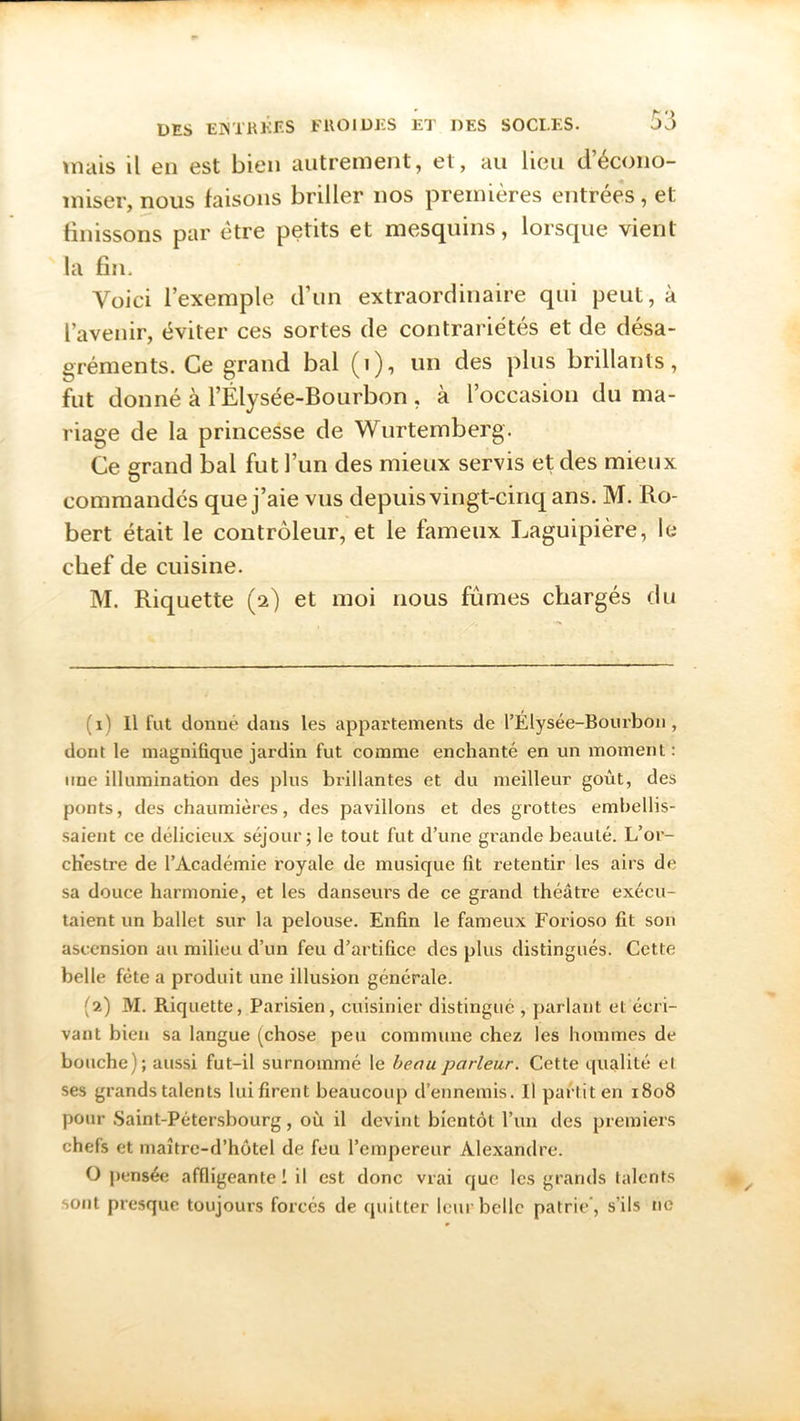 mais il en est bien autrement, et, au lieu d’écono- miser, nous faisons briller nos premières entrées, et finissons par être petits et mesquins, lorsque vient la fin. Voici l’exemple d’un extraordinaire qui peut, à l’avenir, éviter ces sortes de contrariétés et de désa- gréments. Ce grand bal (t), un des plus brillants, fut donné à l’Élysée-Bourbon , à l’occasion du ma- riage de la princesse de Wurtemberg. Ce grand bal fut l’un des mieux servis et des mieux V commandés que j’aie vus depuis vingt-cinq ans. M. Ro- bert était le contrôleur, et le fameux Laguipièré, le chef de cuisine. M. Riquette (2) et moi nous fumes chargés du (1) Il fut donné dans les appartements de l’Élysée-Bourbon , dont le magnifique jardin fut comme enchanté en un moment: une illumination des plus brillantes et du meilleur goût, des ponts, des chaumières, des pavillons et des grottes embellis- saient ce délicieux séjour; le tout fut d’une grande beauté. L’or- cKestre de l’Académie royale de musique fit retentir les airs de sa douce harmonie, et les danseurs de ce grand théâtre exécu- taient un ballet sur la pelouse. Enfin le fameux Forioso fit son ascension au milieu d’un feu d’artifice des plus distingués. Cette belle fête a produit une illusion générale. (2) M. Riquette, Parisien, cuisinier distingué , parlant et écri- vant bien sa langue (chose peu commune chez les hommes de bouche); aussi fut-il surnommé le beau parleur. Cette qualité el ses grands talents lui firent beaucoup d’ennemis. Il partit en 1808 pour Saint-Pétersbourg, où il devint bientôt l’un des premiers chefs et maître-d’hôtel de feu l’empereur Alexandre. O pensée affligeante 1 il est donc vrai que les grands talents sont presque toujours forcés de quitter leur belle patrie , s’ils ne