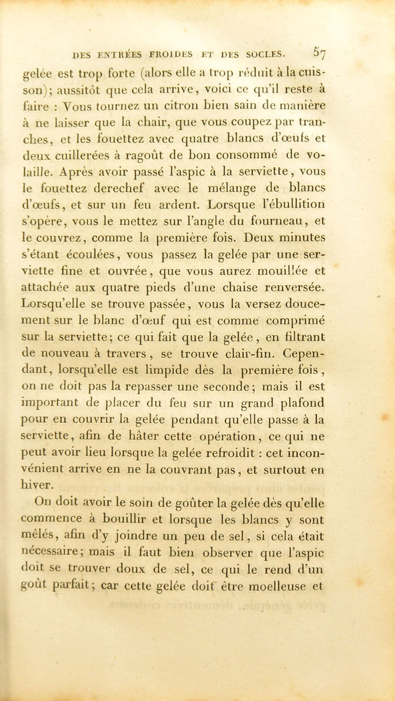 gelée est trop forte (alors elle a trop réduit à la cuis- son); aussitôt que cela arrive, voici ce qu’il reste à faire : Vous tournez un citron bien sain de manière à ne laisser que la chair, que vous coupez par tran- ches, et les fouettez avec quatre blancs d’œufs et deux cuillerées à ragoût de bon consommé de vo- laille. Après avoir passé l’aspic à la serviette, vous le fouettez derechef avec le mélange de blancs d’œufs, et sur un feu ardent. Lorsque l’ébullition s’opère, vous le mettez sur l’angle du fourneau, et le couvrez, comme la première fois. Deux minutes s’étant écoulées, vous passez la gelée par une ser- viette fine et ouvrée, que vous aurez mouillée et attachée aux quatre pieds d’une chaise renversée. Lorsqu’elle se trouve passée, vous la versez douce- ment sur le blanc d’œuf qui est comme comprimé sur la serviette; ce qui fait que la gelée, en filtrant de nouveau à travers, se trouve clair-fin. Cepen- dant, lorsqu’elle est limpide dès la première fois, on ne doit pas la repasser une seconde; mais il est important de placer du feu sur un grand plafond pour en couvrir la gelée pendant qu’elle passe à la serviette, afin de hâter cette opération, ce qui ne peut avoir lieu lorsque la gelée refroidit : cet incon- vénient arrive en ne la couvrant pas, et surtout en hiver. On doit avoir le soin de goûter la gelée dès qu’elle commence à bouillir et lorsque les blancs y sont mêlés, afin d’y joindre un peu de sel, si cela était nécessaire; mais il faut bien observer que l’aspic doit se trouver doux de sel, ce qui le rend d’un goût parfait; car cette gelée doit être moelleuse et
