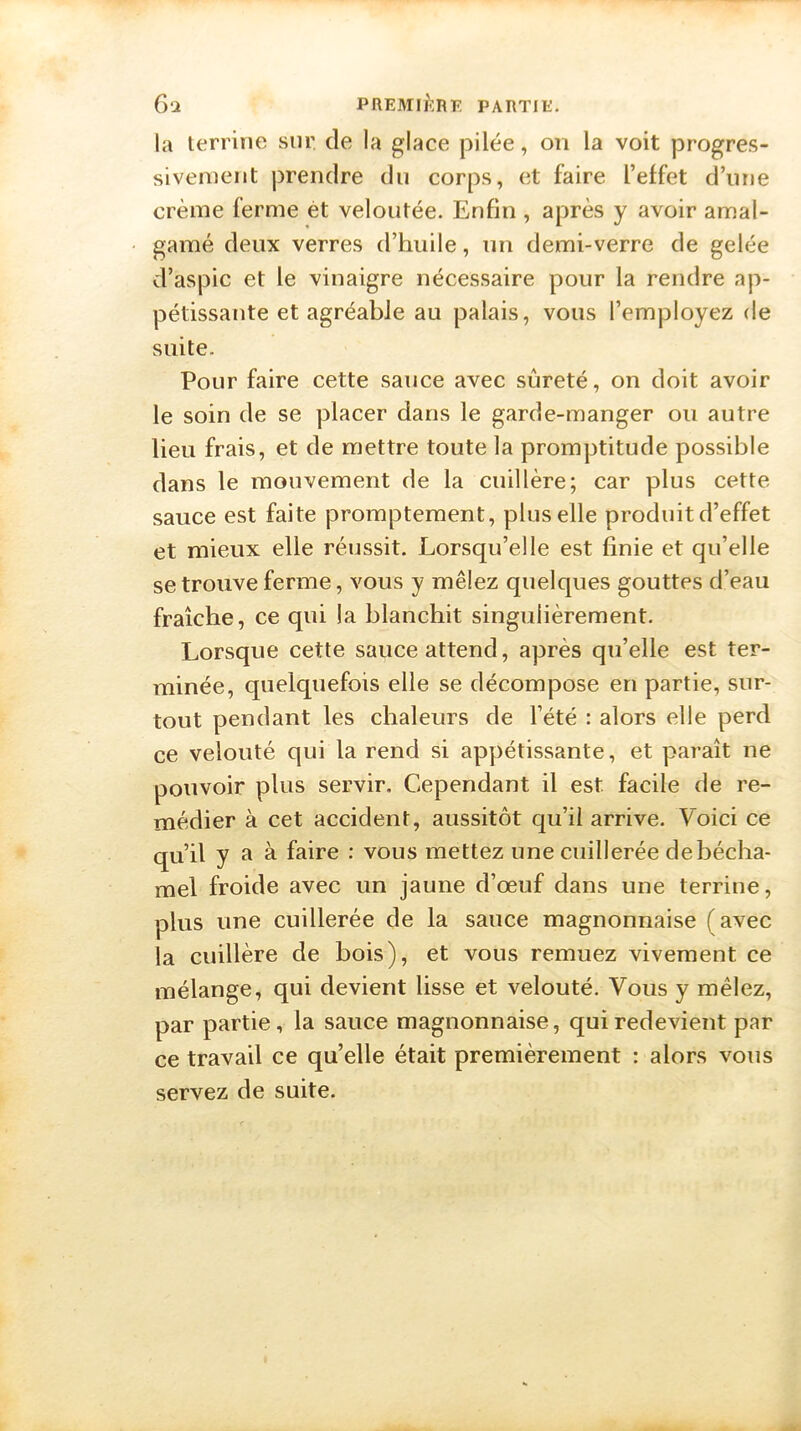la terrine sur de la glace pilée, on la voit progres- sivement prendre du corps, et faire l’effet d’une crème ferme et veloutée. Enfin , après y avoir amal- gamé deux verres d’huile, un demi-verre de gelée d’aspic et le vinaigre nécessaire pour la rendre ap- pétissante et agréable au palais, vous l’employez de suite. Pour faire cette sauce avec sûreté, on doit avoir le soin de se placer dans le garde-manger ou autre lieu frais, et de mettre toute la promptitude possible dans le mouvement de la cuillère; car plus cette sauce est faite promptement, plus elle produit d’effet et mieux elle réussit. Lorsqu’elle est finie et qu’elle se trouve ferme, vous y mêlez quelques gouttes d’eau fraîche, ce qui la blanchit singulièrement. Lorsque cette sauce attend, après qu’elle est ter- minée, quelquefois elle se décompose en partie, sur- tout pendant les chaleurs de l’été : alors elle perd ce velouté qui la rend si appétissante, et paraît ne pouvoir plus servir. Cependant il est facile de re- médier à cet accident, aussitôt qu’il arrive. Voici ce qu’il y R à faire : vous mettez une cuillerée de bécha- mel froide avec un jaune d’œuf dans une terrine, plus une cuillerée de la sauce magnonnaise (avec la cuillère de bois), et vous remuez vivement ce mélange, qui devient lisse et velouté. Vous y mêlez, par partie, la sauce magnonnaise, qui redevient par ce travail ce qu’elle était premièrement : alors vous servez de suite.