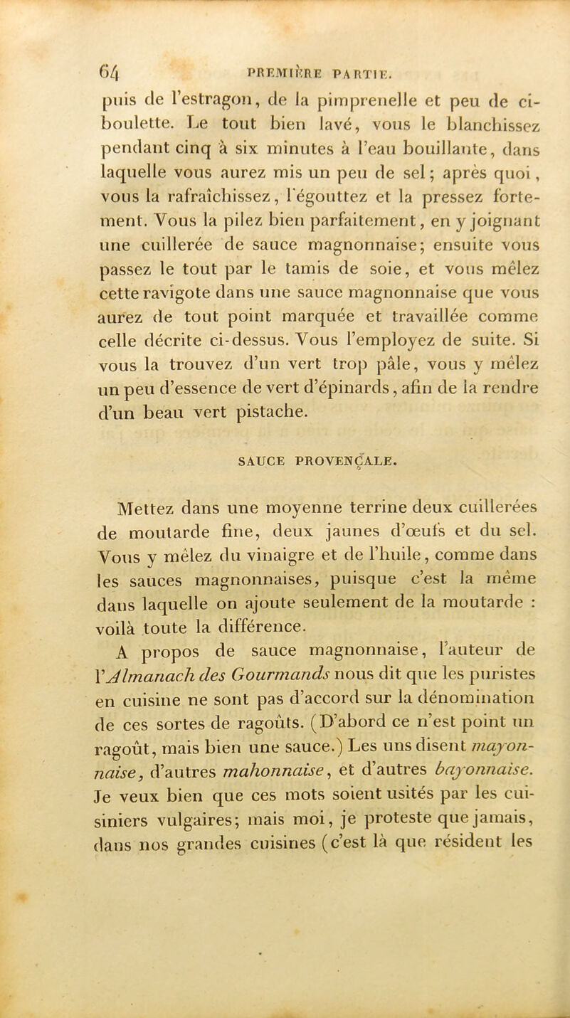 puis de l’estragon, de la pimprenelle et peu de ci- boulette. Le tout bien lavé, vous le blanchissez pendant cinq à six minutes à l’eau bouillante, dans laquelle vous aurez mis un peu de sel; après quoi, vous la rafraîchissez, l'égouttez et la pressez forte- ment. Vous la pilez bien parfaitement, en y joignant une cuillerée de sauce magnonnaise; ensuite vous passez le tout par le tamis de soie, et vous mêlez cette ravigote dans une sauce magnonnaise que vous aurez de tout point marquée et travaillée comme celle décrite ci-dessus. Vous l’employez de suite. Si vous la trouvez d’un vert trop pâle, vous y mêlez un peu d’essence de vert d’épinards, afin de ia rendre d’un beau vert pistache. SAUCE PROVENÇALE. Mettez dans une moyenne terrine deux cuillerées de moutarde fine, deux jaunes d’œufs et du sel. Vous y mêlez du vinaigre et de l’huile, comme dans les sauces magnonnaises, puisque c’est la même dans laquelle on ajoute seulement de la moutarde : voilà toute la différence. A propos de sauce magnonnaise, fauteur de XAlmanach des Gourmands nous dit que les puristes en cuisine ne sont pas d’accord sur la dénomination de ces sortes de ragoûts. (D’abord ce n’est point un ragoût, mais bien une sauce.) Les uns disent mayon- naise, d’autres mahonnaise, et d’autres bayonnaise. Je veux bien que ces mots soient usités par les cui- siniers vulgaires; mais moi, je proteste que jamais, dans nos grandes cuisines (c’est là que résident les