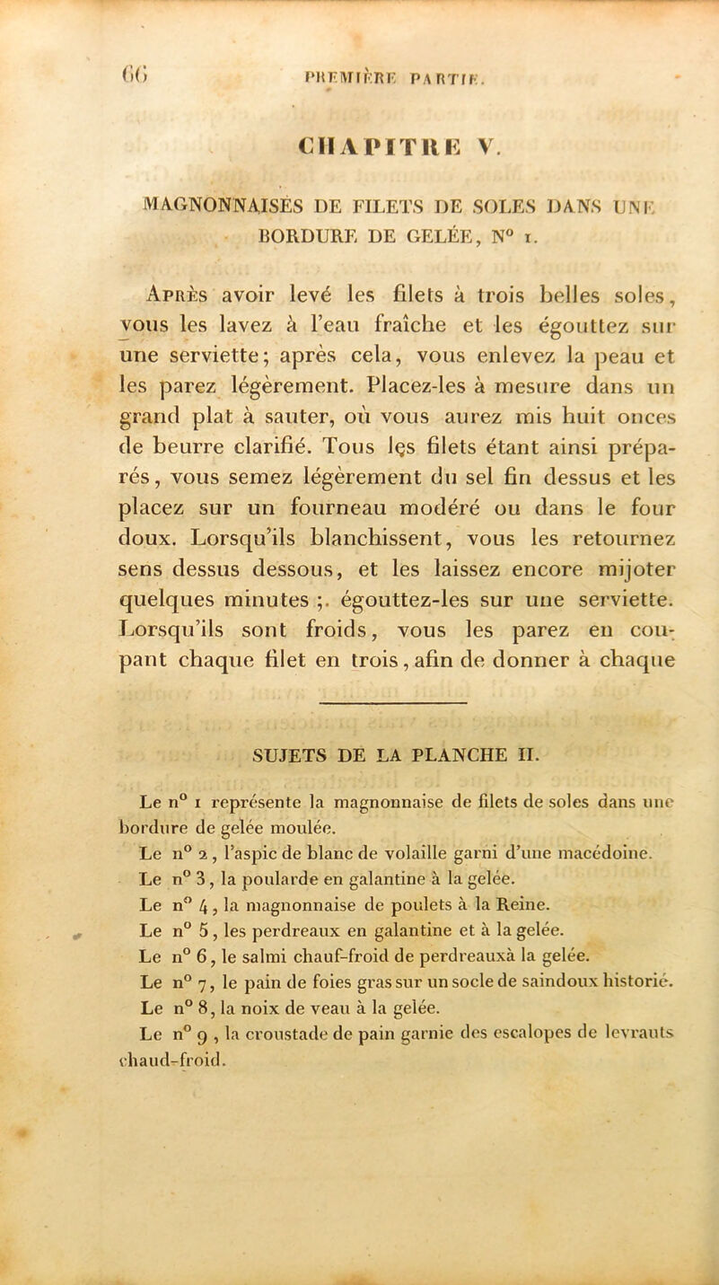 prfuhf.rf: partir. G(î CHAPITRE V. MA.GNONNAISÉS DE FILETS DE SOLES DANS UNE BORDURE DE GELÉE, N° i. Après avoir levé les filets à trois belles soles, vous les lavez à l’eau fraîche et les égouttez sur une serviette; après cela, vous enlevez la peau et les parez légèrement. Placez-les à mesure dans un grand plat à sauter, ou vous aurez mis huit onces de beurre clarifié. Tous Içs filets étant ainsi prépa- rés, vous semez légèrement du sel fin dessus et les placez sur un fourneau modéré ou dans le four doux. Lorsqu’ils blanchissent, vous les retournez sens dessus dessous, et les laissez encore mijoter quelques minutes ;. égouttez-les sur une serviette. Lorsqu’ils sont froids, vous les parez en cou- pant chaque filet en trois, afin de donner à chaque SUJETS DE LA PLANCHE IL Le n° i représente la magnonnaise de filets de soles dans une bordure de gelée moulée. Le n° 2 , l’aspic de blanc de volaille garni d’une macédoine. Le n° 3, la poularde en galantine à la gelée. Le n° 4 ? L magnonnaise de poulets à la Reine. Le n° 5 , les perdreaux en galantine et à la gelée. Le n° 6, le salmi chauf-froid de perdreauxà la gelée. Le n° 7, le pain de foies gras sur un socle de saindoux historié. Le n° 8, la noix de veau à la gelée. Le n° 9 , la croustade de pain garnie des escalopes de levrauts chaud-froid.