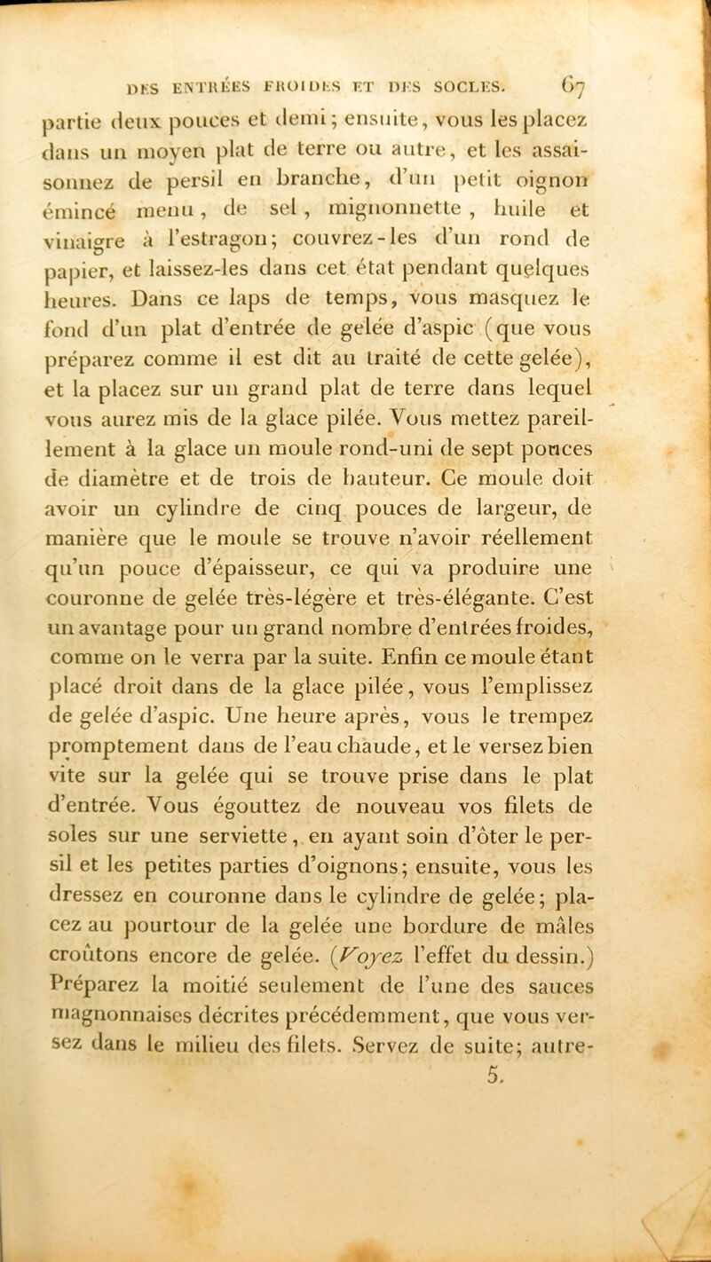 partie deux pouces et demi; ensuite, vous les placez dans un moyen plat de terre ou autre, et les assai- sonnez de persil en branche, d’un petit oignon émincé menu, de sel, mignonnette , huile et vinaigre à l’estragon; couvrez-les d’un rond de papier, et laissez-les dans cet état pendant quelques heures. Dans ce laps de temps, vous masquez le fond d’un plat d’entrée de gelée d’aspic (que vous préparez comme il est dit ail traité de cette gelée), et la placez sur un grand plat de terre dans lequel vous aurez mis de la glace pilée. Vous mettez pareil- lement à la glace un moule rond-uni de sept ponces de diamètre et de trois de hauteur. Ce moule doit avoir un cylindre de cinq pouces de largeur, de manière que le moule se trouve n’avoir réellement qu’un pouce d’épaisseur, ce qui va produire une couronne de gelée très-légère et très-élégante. C’est un avantage pour un grand nombre d’entrées froides, comme on le verra par la suite. Enfin ce moule étant placé droit dans de la glace pilée, vous l’emplissez de gelée d’aspic. Une heure après, vous le trempez promptement dans de l’eau chaude, et le versez bien vite sur la gelée qui se trouve prise dans le plat d’entrée. Vous égouttez de nouveau vos filets de soles sur une serviette, en ayant soin d’ôter le per- sil et les petites parties d’oignons; ensuite, vous les dressez en couronne dans le cylindre de gelée; pla- cez au pourtour de la gelée une bordure de mâles croûtons encore de gelée. (Voyez l’effet du dessin.) Préparez la moitié seulement de l’une des sauces magnonnaises décrites précédemment, que vous ver- sez dans le milieu des filets. Servez de suite; autre- 5. '