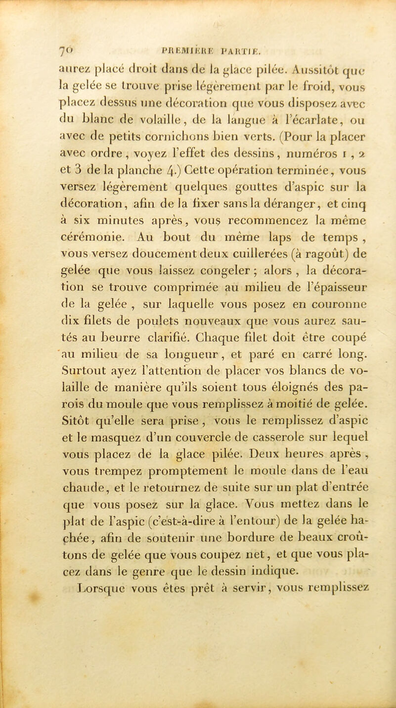 aurez placé droit dans de la glace pilée. Aussitôt que la gelée se trouve prise légèrement par le froid, vous placez dessus une décoration que vous disposez avec du blanc de volaille, de la langue à l'écarlate, ou avec de petits cornichons bien verts. (Pour la placer avec ordre, voyez l’effet des dessins, numéros r , 2 et 3 de la planche 4-) Cette opération terminée, vous versez légèrement quelques gouttes d’aspic sur la décoration, afin de la fixer sans la déranger, et cinq à six minutes après, vous recommencez la même cérémonie. Au bout du meme laps de temps , vous versez doucement deux cuillerées (à ragoût.) de gelée que vous laissez congeler ; alors , la décora- tion se trouve comprimée au milieu de l’épaisseur de la gelée , sur laquelle vous posez en couronne dix filets de poulets nouveaux que vous aurez sau- tés au beurre clarifié. Chaque filet doit être coupé au milieu de sa longueur, et paré en carré long. Surtout ayez l’attention de placer vos blancs de vo- laille de manière qu’ils soient tous éloignés des pa- rois du moule que vous remplissez à moitié de gelée. Sitôt qu’elle sera prise , vous le remplissez d’aspic et le masquez d’un couvercle de casserole sur lequel vous placez de la glace pilée. Deux heures après , vous trempez promptement le moule dans de l’eau chaude, et le retournez de suite sur un plat d’entrée que vous posez sur la glace. Vous mettez dans le plat de l’aspic (c’est-à-dire à l’entour) de la gelée ha- chée, afin de soutenir une bordure de beaux croû- tons de gelée que vous coupez net, et que vous pla- cez dans le genre que le dessin indique. Lorsque vous êtes prêt à servir, vous remplissez