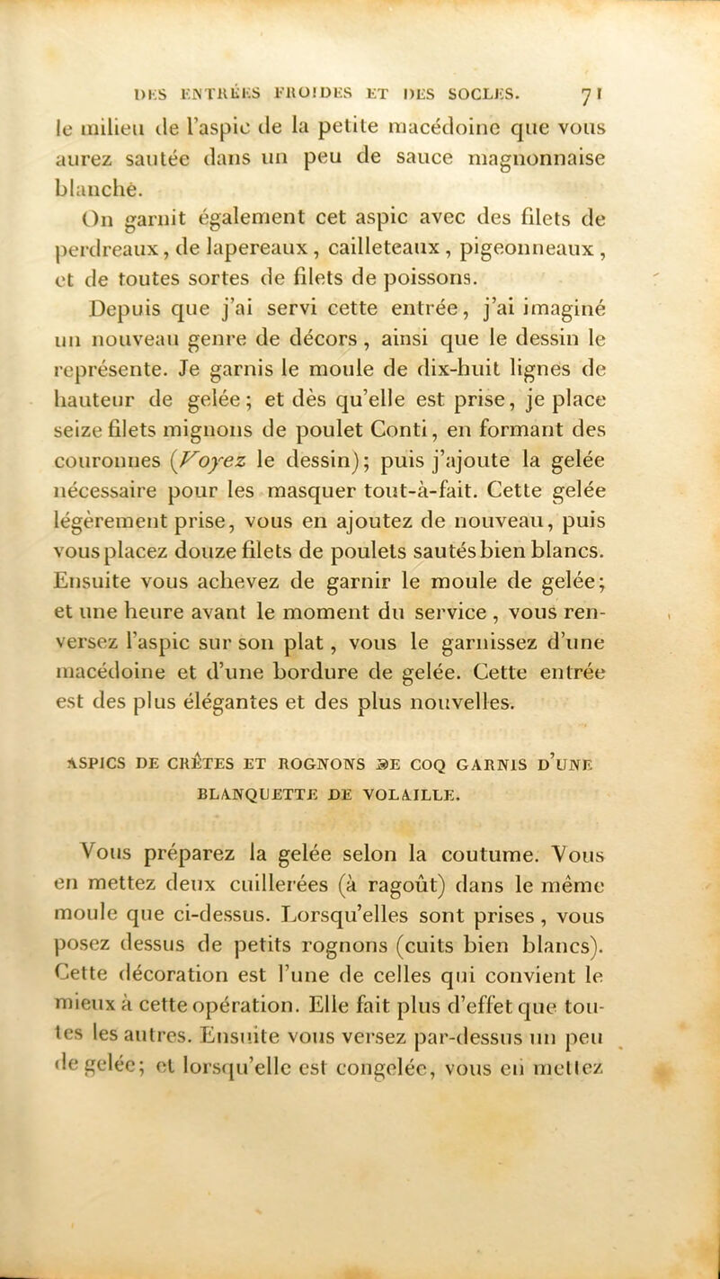 le milieu île l’aspic île la petite macédoine que vous aurez sautée dans un peu de sauce magnonnaise blanche. On garnit également cet aspic avec des filets de perdreaux, de lapereaux, cailleteaux , pigeonneaux , et de toutes sortes de filets de poissons. Depuis que j’ai servi cette entrée, j’ai imaginé un nouveau genre de décors , ainsi que le dessin le représente. Je garnis le moule de dix-huit lignes de hauteur de gelée; et dès qu’elle est prise, je place seize filets mignons de poulet Conti, en formant des couronnes (Voyez le dessin) ; puis j’ajoute la gelée nécessaire pour les masquer tout-à-fait. Cette gelée légèrement prise, vous en ajoutez de nouveau, puis vous placez douze filets de poulets sau tés bien blancs. Ensuite vous achevez de garnir le moule de gelée; et une heure avant le moment du service , vous ren- versez l’aspic sur son plat, vous le garnissez d’une macédoine et d’une bordure de gelée. Cette entrée est des plus élégantes et des plus nouvelles. ASPICS DE CRÊTES ET ROGNONS SE COQ GARNIS d’uNE BLANQUETTE DE VOLAILLE. Vous préparez la gelée selon la coutume. Vous en mettez deux cuillerées (à ragoût) dans le même moule que ci-dessus. Lorsqu’elles sont prises, vous posez dessus de petits rognons (cuits bien blancs). Cette décoration est l’une de celles qui convient le mieux à cette opération. Elle fait plus d’effet que tou- tes les autres. Ensuite vous versez par-dessus un peu de gelée; et lorsqu’elle est congelée, vous eu mettez