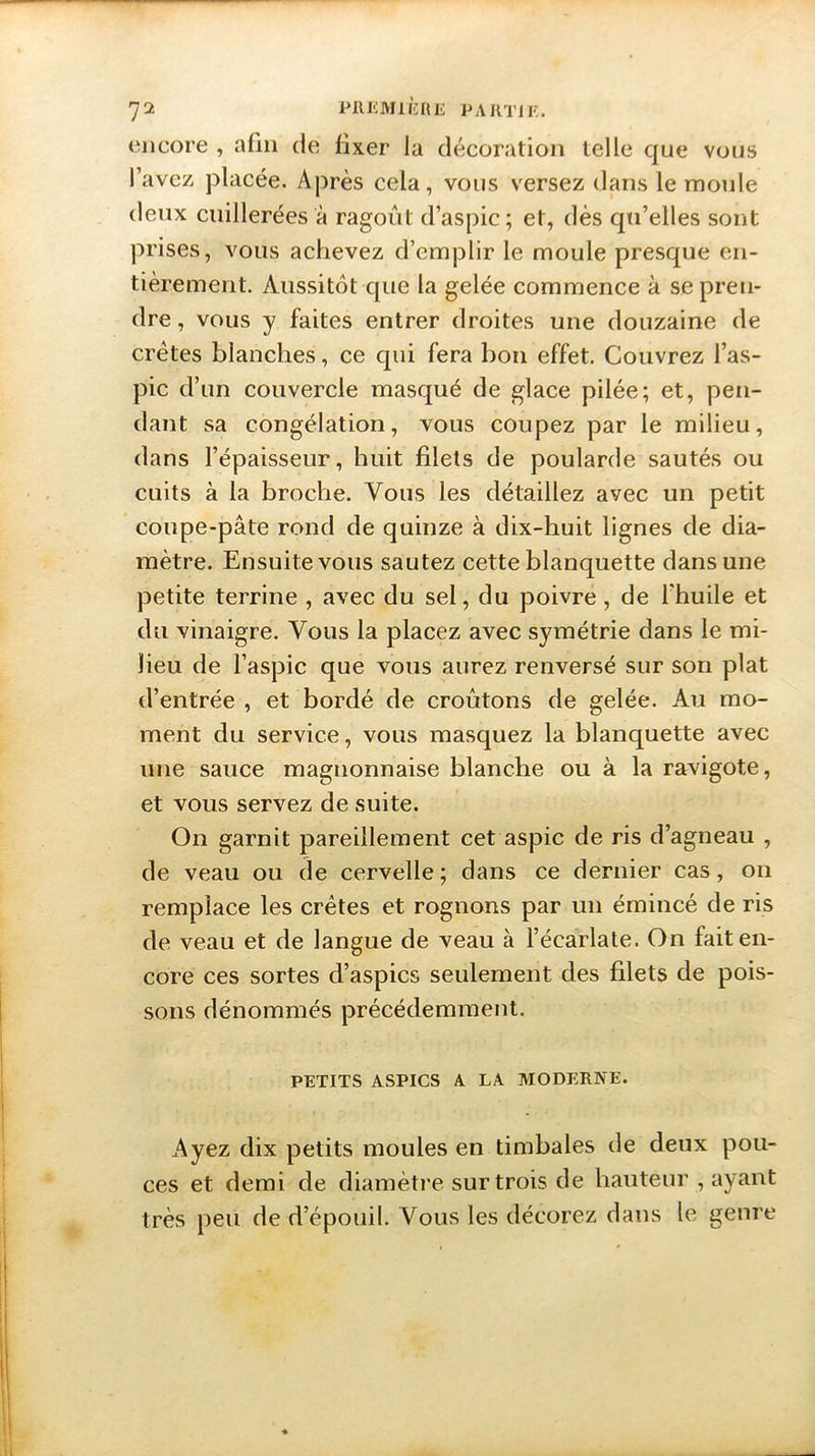 encore , afin de fixer Ja décoration telle que vous l’avez placée. Après cela, vous versez dans le moule deux cuillerées à ragoût d’aspic; et, dès qu’elles sont prises, vous achevez d’emplir le moule presque en- tièrement. Aussitôt que la gelée commence à se pren- dre , vous y faites entrer droites une douzaine de crêtes blanches, ce qui fera bon effet. Couvrez l’as- pic d’un couvercle masqué de glace pilée; et, pen- dant sa congélation, vous coupez par le milieu, dans l’épaisseur, huit filets de poularde sautés ou cuits à la broche. Vous les détaillez avec un petit coupe-pâte rond de quinze à dix-huit lignes de dia- mètre. Ensuite vous sautez cette blanquette dans une petite terrine , avec du sel, du poivre, de l'huile et du vinaigre. Vous la placez avec symétrie dans le mi- lieu de l’aspic que vous aurez renversé sur son plat d’entrée , et bordé de croûtons de gelée. Au mo- ment du service, vous masquez la blanquette avec une sauce magnonnaise blanche ou à la ravigote, et vous servez de suite. On garnit pareillement cet aspic de ris d’agneau , de veau ou de cervelle; dans ce dernier cas, on remplace les crêtes et rognons par un émincé de ris de veau et de langue de veau à l’écarlate. On fait en- core ces sortes d’aspics seulement des filets de pois- sons dénommés précédemment. PETITS ASPICS A LA MODERNE. Ayez dix petits moules en timbales de deux pou- ces et demi de diamètre sur trois de hauteur , ayant très peu de d’épouil. Vous les décorez dans le genre