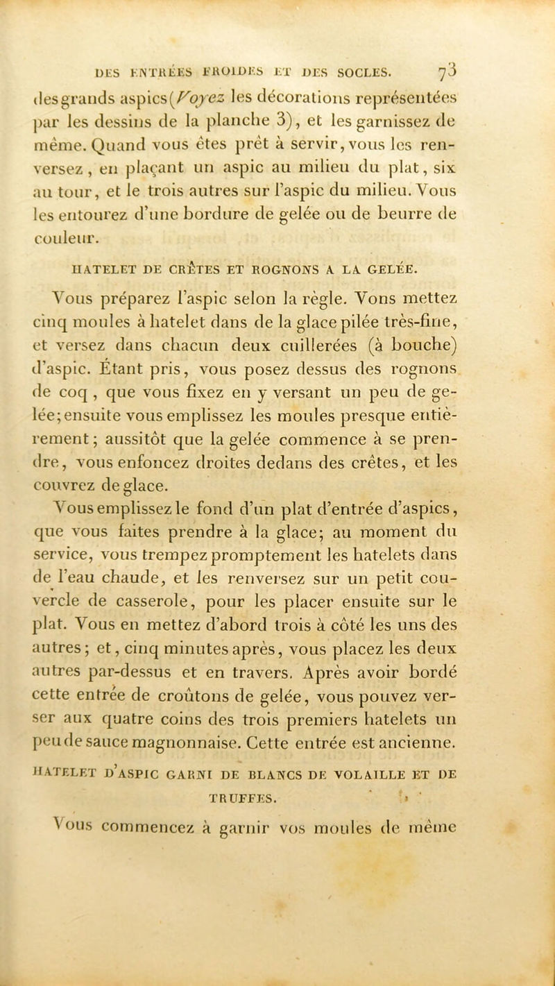 des grands aspics (Ployez les décorations représentées par les dessins de la planche 3), et les garnissez de meme. Quand vous êtes prêt à servir, vous les ren- versez, en plaçant un aspic au milieu du plat, six au tour, et le trois autres sur l’aspic du milieu. Vous les entourez d’une bordure de gelée ou de beurre de couleur. Il A TEL ET DE CRUTES ET ROGNONS A LA GELEE. Vous préparez l’aspic selon la règle. Vons mettez cinq moules à hatelet dans de la glace pilée très-fine, et versez dans chacun deux cuillerées (à bouche) d’aspic. Etant pris, vous posez dessus des rognons de coq , que vous fixez en y versant un peu de §'e“ lée;ensuite vous emplissez les moules presque entiè- rement; aussitôt que la gelée commence à se pren- dre, vous enfoncez droites dedans des crêtes, et les couvrez déglacé. Vous emplissez le fond d’un plat d’entrée d’aspics, que vous faites prendre à la glace; au moment du service, vous trempez promptement les liatelets dans de 1 eau chaude, et les renversez sur un petit cou- vercle de casserole, pour les placer ensuite sur le plat. Vous en mettez d’abord trois à côté les uns des autres; et, cinq minutes après, vous placez les deux autres par-dessus et en travers. Après avoir bordé cette entrée de croûtons de gelée, vous pouvez ver- ser aux quatre coins des trois premiers liatelets un peu de sauce magnonnaise. Cette entrée est ancienne. HATELET d’aspic GARNI DE BLANCS DE VOLAILLE ET DE TRUFFES. » ' ^ ous commencez à garnir vos moules de même