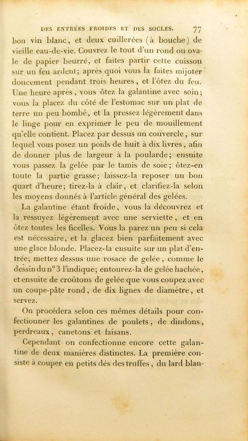 bon vin blanc, et deux: cuillerées (à bouche) de vieille eau-de-vie. Couvrez le tout d’un rond ou ova- le de papier beurré, et faites partir cette cuisson sur un feu ardent; après quoi vous la faites mijoter doucement pendant trois heures, et lotez du feu. Une heure après, vous ôtez la galantine avec soin; vous la placez du côté de l’estomac sur un plat de terre un peu bombé, et la pressez légèrement dans le linge pour en exprimer le peu de mouillement qu’elle contient. Placez par dessus un couvercle, sur lequel vous posez un poids de huit à dix livres , afin de donner plus de largeur à la poularde; ensuite vous passez la gelée par le tamis de soie ; ôtez-en toute la partie grasse; laissez-la reposer un bon quart d’heure; tirez-la à clair, et clarifiez-la selon les moyens donnés à l’article général des gelées. La galantine étant froide, vous la découvrez et la ressuyez légèrement avec une serviette , et en ôtez toutes les ficelles. Vous la parez un peu si cela est nécessaire, et la glacez bien parfaitement avec une glace blonde. Placez-la ensuite sur un plat d’en- trée; mettez dessus une rosace de gelée , comme le dessin du n°3 l’indique; entourez-la de gelée hachée, et ensuite de croûtons de gelée que vous coupez avec un coupe-pâte rond , de dix lignes de diamètre, et servez. On procédera selon ces mêmes détails pour con- fectionner les galantines de poulets, de dindons, perdreaux, canetons et faisans. Cependant on confectionne encore cette galan- tine de deux manières distinctes. La première con- siste à couper en petits dés des truffes, du lard blan-