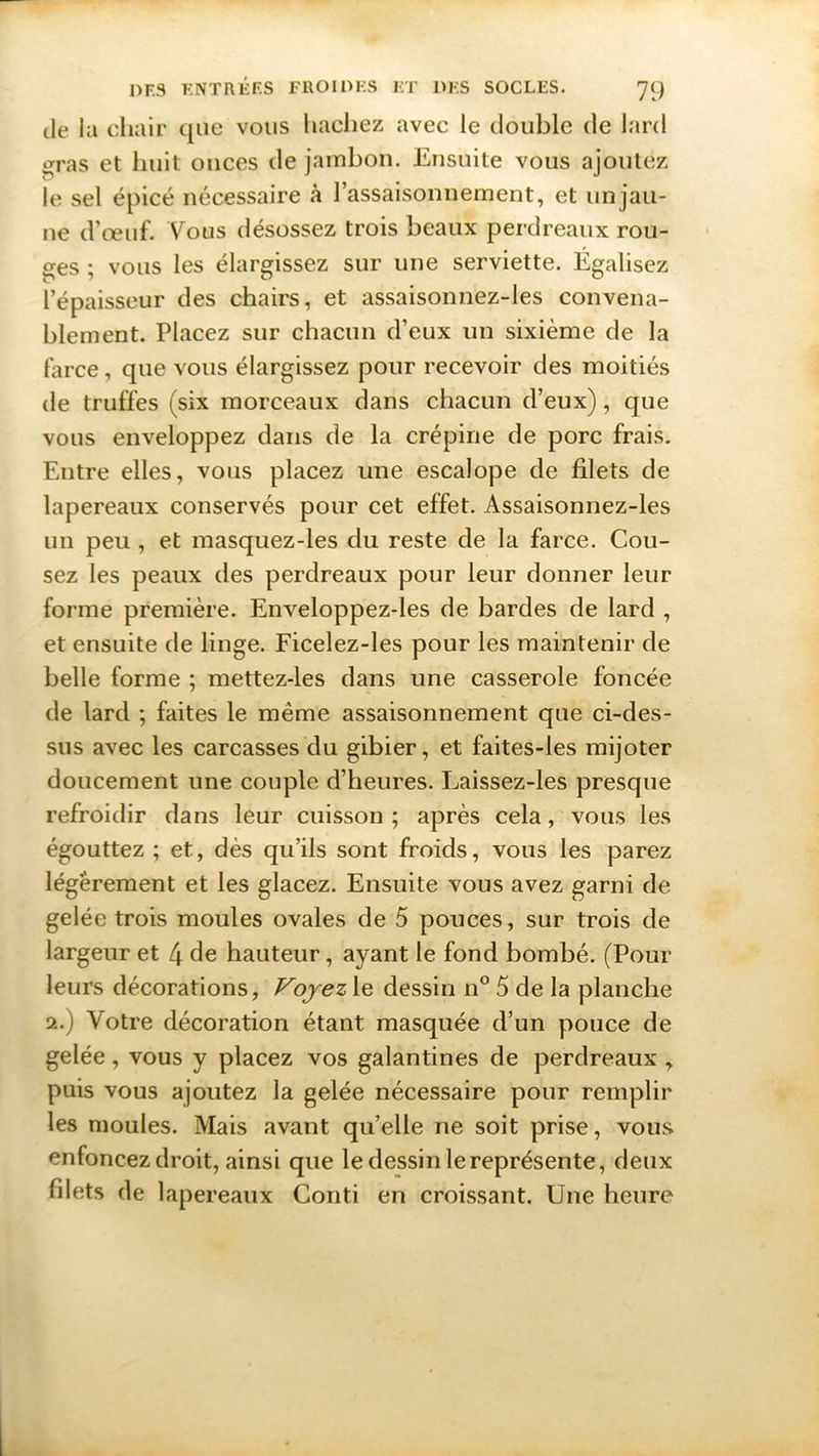 de la chair que vous hachez avec le double de lard gras et huit onces de jambon. Ensuite vous ajoutez le sel épicé nécessaire à l’assaisonnement, et unjau- ne d’œuf. Vous désossez trois beaux perdreaux rou- tes ; vous les élargissez sur une serviette. Égalisez l’épaisseur des chairs, et assaisonnez-les convena- blement. Placez sur chacun d’eux un sixième de la farce, que vous élargissez pour recevoir des moitiés de truffes (six morceaux dans chacun d’eux), que vous enveloppez dans de la crépine de porc frais. Entre elles, vous placez une escalope de filets de lapereaux conservés pour cet effet. Assaisonnez-les un peu , et masquez-les du reste de la farce. Cou- sez les peaux des perdreaux pour leur donner leur forme première. Enveloppez-les de bardes de lard , et ensuite de linge. Fieelez-les pour les maintenir de belle forme ; mettez-les dans une casserole foncée de lard ; faites le même assaisonnement que ci-des- sus avec les carcasses du gibier, et faites-les mijoter doucement une couple d’heures. Laissez-les presque refroidir dans leur cuisson ; après cela, vous les égouttez ; et, dès qu’ils sont froids, vous les parez légèrement et les glacez. Ensuite vous avez garni de gelée trois moules ovales de 5 pouces, sur trois de largeur et 4 de hauteur, ayant le fond bombé. (Pour leurs décorations, Voyez le dessin n° 5 de la planche 2.) Votre décoration étant masquée d’un pouce de gelée, vous y placez vos galantines de perdreaux , puis vous ajoutez la gelée nécessaire pour remplir les moules. Mais avant quelle ne soit prise, vous enfoncez droit, ainsi que le dessin le représente, deux filets de lapereaux Conti en croissant. Une heure