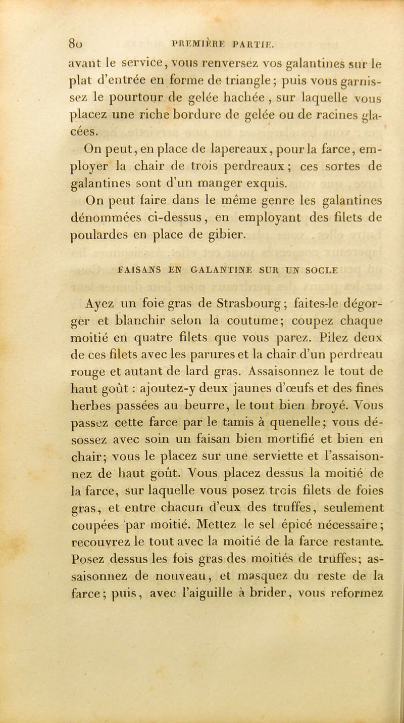 avant le service, vous renversez vos galantines sur le plat d’entrée en forme de triangle; puis vous garnis- sez le pourtour de gelée hachée, sur laquelle vous placez une riche bordure de gelée ou de racines gla- cées. On peut, en place de lapereaux, pour la farce, em- ployer la chair de trois perdreaux ; ces sortes de galantines sont d’un manger exquis. On peut faire dans le même genre les galantines dénommées ci-dessus, en employant des filets de poulardes en place de gibier. FAISANS EN GALANTINE SUR UN SOCLE Ayez un foie gras de Strasbourg; faites-le dégor- ger et blanchir selon la coutume; coupez chaque moitié en quatre filets que vous parez. Pilez deux de ces filets avec les parures et la chair d’un perdreau rouge et autant de lard gras. Assaisonnez le tout de haut goût : ajoutez-y deux jaunes d’œufs et des fines herbes passées au beurre, le tout bien broyé. Vous passez cette farce par le tamis à quenelle; vous dé- sossez avec soin un faisan bien mortifié et bien en chair; vous le placez sur une serviette et l’assaison- nez de haut goût. Vous placez dessus la moitié de la farce, sur laquelle vous posez trois filets de foies gras, et entre chacun d’eux des truffes, seulement coupées par moitié. Mettez le sel épicé nécessaire; recouvrez le tout avec la moitié de la farce restante. Posez dessus les fois gras des moitiés de truffes; as- saisonnez de nouveau, et masquez du reste de la farce; puis, avec l’aiguille à brider, vous reformez