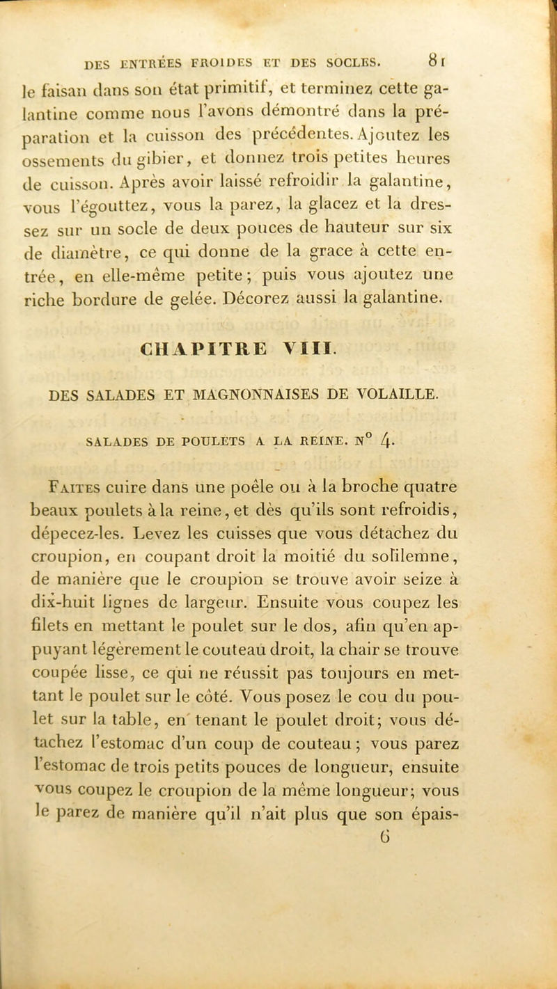 le faisan clans son état primitif, et terminez cette ga- lantine comme nous l’avons démontré clans la pré- paration et la cuisson des précédentes. Ajoutez les ossements du gibier, et donnez trois petites heures de cuisson. Après avoir laissé refroidir la galantine, vous l’égouttez, vous la parez, la glacez et la dres- sez sur un socle de deux pouces de hauteur sur six de diamètre, ce qui donne de la grâce à cette en- trée, en elle-même petite; puis vous ajoutez une riche bordure de gelée. Décorez aussi la galantine. CHAPITRE YIII. DES SALADES ET MAGNONNAISES DE VOLAILLE. SALADES DE POULETS A LA REINE. N° f\. Faites cuire dans une poêle ou à la broche quatre beaux poulets à la reine, et dès qu’ils sont refroidis, dépecez-les. Levez les cuisses que vous détachez du croupion, en coupant droit la moitié du sohlemne, de manière que le croupion se trouve avoir seize à dix-huit lignes de largeur. Ensuite vous coupez les filets en mettant le poulet sur le dos, afin qu’en ap- puyant légèrement le couteau droit, la chair se trouve coupée lisse, ce qui ne réussit pas toujours en met- tant le poulet sur le côté. Vous posez le cou du pou- let sur la table, en tenant le poulet droit; vous dé- tachez l’estomac d’un coup de couteau ; vous parez l’estomac de trois petits pouces de longueur, ensuite vous coupez le croupion de la même longueur; vous le parez de manière qu’il n’ait plus que son épais- 6
